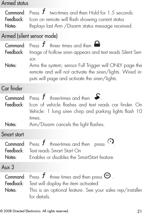 21© 2008 Directed Electronics. All rights reserved.   Armed status Command:   Press A U X two-times and then Hold for 1.5 seconds.Feedback:   Icon on remote will ﬂash showing current statusNotes:   Replays last Arm /Disarm status message received.   Armed (silent sensor mode)Command:   Press A U X three- times and then A U XFeedback:   Image of hollow siren appears and text reads Silent Sen-sor. Notes:   Arms the system; sensor Full Trigger will ONLY page the remote and will not activate the siren/lights. Wired in-puts will page and activate the siren/lights.   Car finderCommand:   Press A U X three-times and then  A U X. Feedback:   Icon  of  vehicle  ashes  and  text  reads  car  nder.  On Vehicle: 1 long siren chirp and parking lights ash 10 times.Notes:   Arm/Disarm cancels the light ashes.   Smart startCommand:   Press A U X three-times and then   press A U X. Feedback:   Text reads Smart Start OnNotes:   Enables or disables the SmartStart feature.  Aux 3  Command:   Press A U X three times and then press A U X . Feedback:   Text will display the item activatedNotes:   This is an optional feature. See your sales rep/installer for details.
