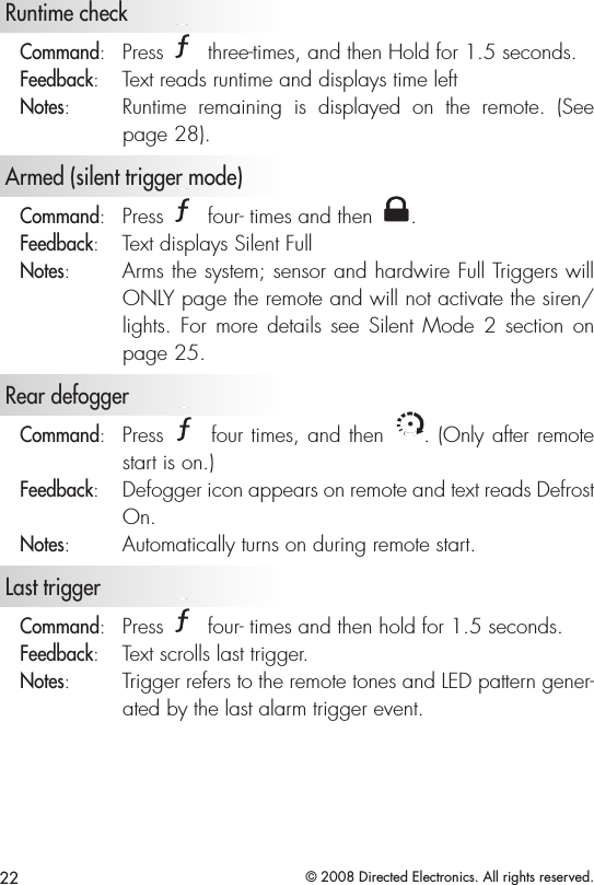 22 © 2008 Directed Electronics. All rights reserved.  Runtime check  Command:   Press A U X three-times, and then Hold for 1.5 seconds.Feedback:   Text reads runtime and displays time leftNotes:   Runtime  remaining  is  displayed  on  the  remote.  (See page 28).   Armed (silent trigger mode) Command:   Press A U X four- times and then A U X.Feedback:   Text displays Silent FullNotes:   Arms the system; sensor and hardwire Full Triggers will ONLY page the remote and will not activate the siren/lights.  For  more  details see Silent  Mode  2 section on page 25.  Rear defoggerCommand:   Press A U X four times, and then A U X. (Only after remote start is on.)Feedback:   Defogger icon appears on remote and text reads Defrost On.Notes:   Automatically turns on during remote start.   Last trigger Command:   Press A U X four- times and then hold for 1.5 seconds. Feedback:   Text scrolls last trigger.Notes:   Trigger refers to the remote tones and LED pattern gener-ated by the last alarm trigger event. 