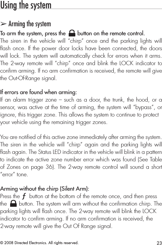 23© 2008 Directed Electronics. All rights reserved.Using the system➢ Arming the systemTo arm the system, press the A U X button on the remote control.The siren in the vehicle will “chirp” once and the parking lights will ﬂash once. If the power door locks have been connected, the doors will lock. The system will automatically check for errors when it arms. The 2-way remote will “chirp” once and blink the LOCK indicator to conﬁrm arming. If no arm conﬁrmation is received, the remote will give the Out-Of-Range signal.If errors are found when arming:If an alarm trigger zone – such as a door, the trunk, the hood, or a sensor, was active at the time of arming, the system will “bypass”, or ignore, this trigger zone. This allows the system to continue to protectyour vehicle using the remaining trigger zones.You are notiﬁed of this active zone immediately after arming the system. The siren in the vehicle will “chirp” again and the parking lights will ﬂash again. The Status LED indicator in the vehicle will blink in a pattern to indicate the active zone number error which was found (See Table of Zones on page 36). The 2-way remote control will sound a short “error” tone.Arming without the chirp (Silent Arm): Press the A U X button at the bottom of the remote once, and then press the A U X button. The system will arm without the conﬁrmation chirp. The parking lights will ﬂash once. The 2-way remote will blink the LOCK indicator to conﬁrm arming. If no arm conﬁrmation is received, the 2-way remote will give the Out Of Range signal.