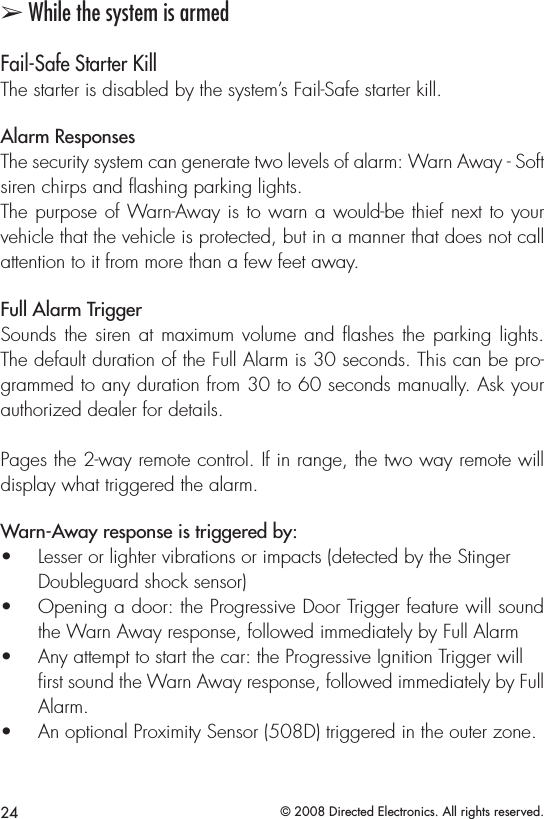 24 © 2008 Directed Electronics. All rights reserved.➢ While the system is armedFail-Safe Starter KillThe starter is disabled by the system’s Fail-Safe starter kill.Alarm ResponsesThe security system can generate two levels of alarm: Warn Away - Soft siren chirps and ﬂashing parking lights. The purpose of Warn-Away is to warn a would-be thief next to your vehicle that the vehicle is protected, but in a manner that does not call attention to it from more than a few feet away.Full Alarm Trigger Sounds the siren  at  maximum volume and ashes the  parking lights. The default duration of the Full Alarm is 30 seconds. This can be pro-grammed to any duration from 30 to 60 seconds manually. Ask your authorized dealer for details. Pages the 2-way remote control. If in range, the two way remote will display what triggered the alarm.Warn-Away response is triggered by:Lesser or lighter vibrations or impacts (detected by the Stinger    • Doubleguard shock sensor)Opening a door: the Progressive Door Trigger feature will sound • the Warn Away response, followed immediately by Full AlarmAny attempt to start the car: the Progressive Ignition Trigger will  • ﬁrst sound the Warn Away response, followed immediately by Full Alarm.An optional Proximity Sensor (508D) triggered in the outer zone.• 