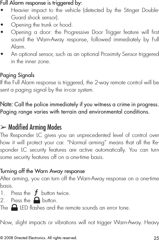 25© 2008 Directed Electronics. All rights reserved.Full Alarm response is triggered by:Heavier  impact to  the  vehicle  (detected  by  the  Stinger  Double-• Guard shock sensor).Opening the trunk or hood.• Opening  a  door:  the  Progressive  Door  Trigger  feature  will  ﬁrst • sound  the  Warn-Away  response,  followed  immediately  by  Full Alarm.An optional sensor, such as an optional Proximity Sensor triggered • in the inner zone.Paging SignalsIf the Full Alarm response is triggered, the 2-way remote control will be sent a paging signal by the in-car system.Note: Call the police immediately if you witness a crime in progress. Paging range varies with terrain and environmental conditions.➢ Modiﬁed Arming ModesThe Responder LC gives you an unprecedented level of control over how it will protect your car. “Normal arming” means that all the Re-sponder  LC  security  features  are  active  automatically.  You  can  turn some security features off on a one-time basis.Turning off the Warn Away responseAfter arming, you can turn off the Warn-Away response on a one-time basis.Press the  1. A U X button twice.Press the 2. A U X button.The A U X LED ﬂashes and the remote sounds an error tone.Now, slight impacts or vibrations will not trigger Warn-Away. Heavy 