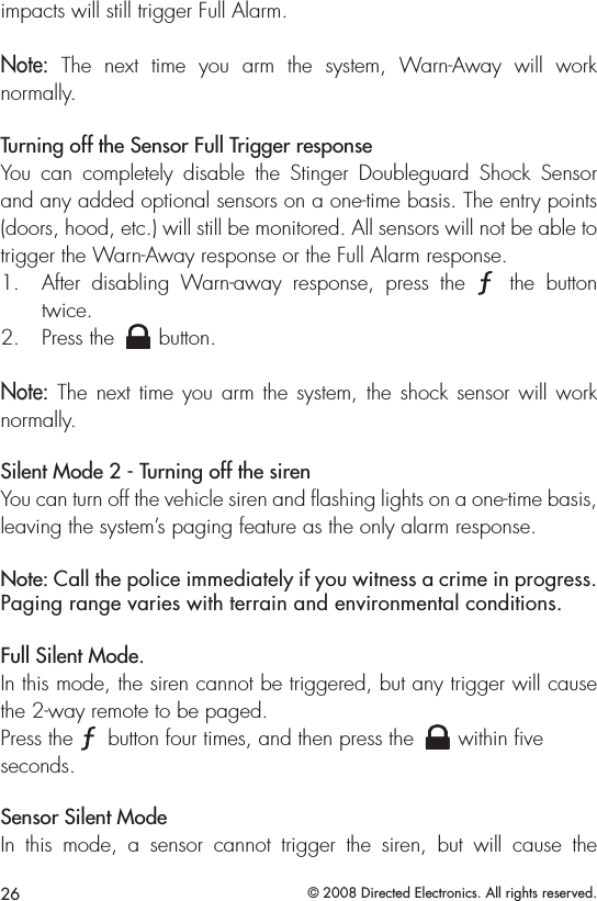 26 © 2008 Directed Electronics. All rights reserved.impacts will still trigger Full Alarm.Note:  The  next  time  you  arm  the  system,  Warn-Away  will  work  normally.Turning off the Sensor Full Trigger responseYou  can  completely  disable  the  Stinger  Doubleguard  Shock  Sensor and any added optional sensors on a one-time basis. The entry points (doors, hood, etc.) will still be monitored. All sensors will not be able to trigger the Warn-Away response or the Full Alarm response.After  disabling  Warn-away  response,  press  the 1. A U X  the  button twice.Press the 2. A U X button.Note: The next  time  you arm the system, the shock  sensor will work normally.Silent Mode 2 - Turning off the sirenYou can turn off the vehicle siren and ﬂashing lights on a one-time basis, leaving the system’s paging feature as the only alarm response.Note: Call the police immediately if you witness a crime in progress. Paging range varies with terrain and environmental conditions. Full Silent Mode.In this mode, the siren cannot be triggered, but any trigger will cause the 2-way remote to be paged. Press the A U X button four times, and then press the A U X within ﬁve    seconds. Sensor Silent ModeIn  this  mode,  a  sensor  cannot  trigger  the  siren,  but  will  cause  the  