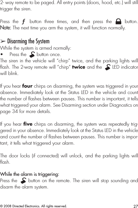 27© 2008 Directed Electronics. All rights reserved.2- way remote to be paged. All entry points (doors, hood, etc.) will still trigger the siren.Press  the A U X  button  three  times,  and  then  press  the A U X  button.  Note: The next time you arm the system, it will function normally.➢ Disarming the SystemWhile the system is armed normally:Press the • A U X button once.The siren in the vehicle will “chirp” twice, and the parking lights will ash. The 2-way remote will “chirp” twice and the A U X LED indicator will blink.If you hear four chirps on disarming, the system was triggered in your absence. Immediately look at the Status LED in the vehicle and count the number of ﬂashes between pauses. This number is important, it tells what triggered your alarm. See Disarming section under Diagnostics on page 34 for more details.If you hear ﬁve chirps on disarming, the system was repeatedly trig-gered in your absence. Immediately look at the Status LED in the vehicle and count the number of ﬂashes between pauses. This number is impor-tant, it tells what triggered your alarm. The door  locks (if connected)  will unlock, and  the parking lights  will ﬂash. While the alarm is triggering: Press the A U X button on the remote. The siren will stop sounding and disarm the alarm system. 