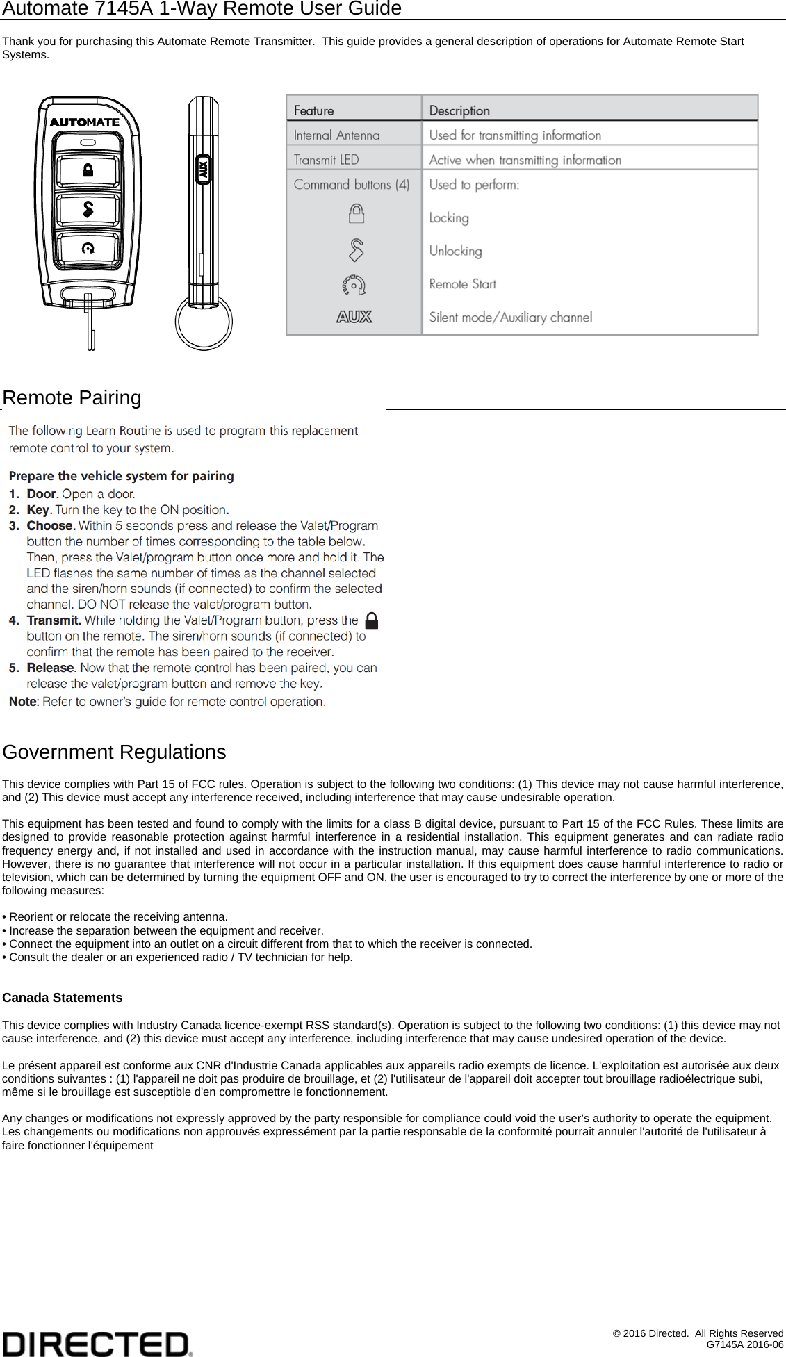 &copy; 2016 Directed.  All Rights Reserved G7145A 2016-06 Automate 7145A 1-Way Remote User Guide  Thank you for purchasing this Automate Remote Transmitter.  This guide provides a general description of operations for Automate Remote Start Systems.         Remote Pairing   Government Regulations  This device complies with Part 15 of FCC rules. Operation is subject to the following two conditions: (1) This device may not cause harmful interference, and (2) This device must accept any interference received, including interference that may cause undesirable operation.  This equipment has been tested and found to comply with the limits for a class B digital device, pursuant to Part 15 of the FCC Rules. These limits are designed to provide reasonable protection against harmful interference in a residential installation. This equipment generates and can radiate radio frequency energy and, if not installed and used in accordance with the instruction manual, may cause harmful interference to radio communications. However, there is no guarantee that interference will not occur in a particular installation. If this equipment does cause harmful interference to radio or television, which can be determined by turning the equipment OFF and ON, the user is encouraged to try to correct the interference by one or more of the following measures:  &bull; Reorient or relocate the receiving antenna. &bull; Increase the separation between the equipment and receiver. &bull; Connect the equipment into an outlet on a circuit different from that to which the receiver is connected. &bull; Consult the dealer or an experienced radio / TV technician for help.   Canada Statements  This device complies with Industry Canada licence-exempt RSS standard(s). Operation is subject to the following two conditions: (1) this device may not cause interference, and (2) this device must accept any interference, including interference that may cause undesired operation of the device.  Le pr&eacute;sent appareil est conforme aux CNR d'Industrie Canada applicables aux appareils radio exempts de licence. L'exploitation est autoris&eacute;e aux deux conditions suivantes : (1) l'appareil ne doit pas produire de brouillage, et (2) l'utilisateur de l'appareil doit accepter tout brouillage radio&eacute;lectrique subi, m&ecirc;me si le brouillage est susceptible d'en compromettre le fonctionnement.  Any changes or modifications not expressly approved by the party responsible for compliance could void the user&rsquo;s authority to operate the equipment. Les changements ou modifications non approuv&eacute;s express&eacute;ment par la partie responsable de la conformit&eacute; pourrait annuler l'autorit&eacute; de l'utilisateur &agrave; faire fonctionner l'&eacute;quipement 