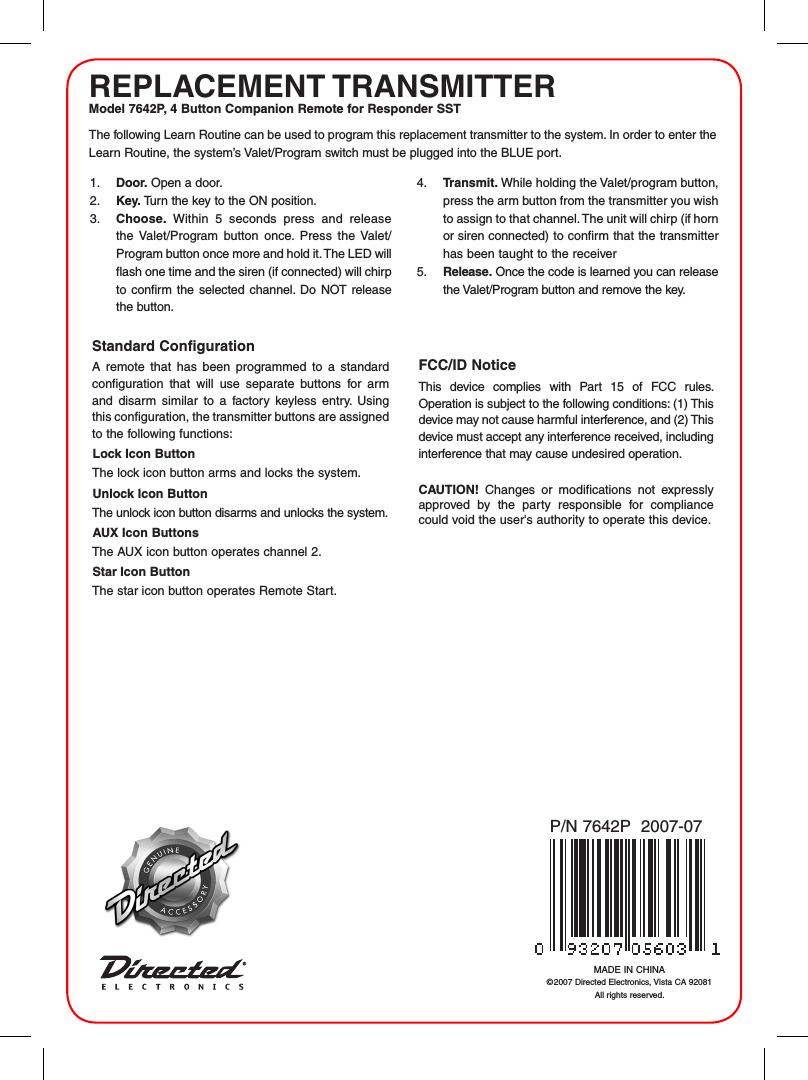 REPLACEMENT TRANSMITTERModel 7642P, 4 Button Companion Remote for Responder SSTMADE IN CHINA&copy;2007 Directed Electronics, Vista CA 92081 All rights reserved.P/N 7642P  2007-07The following Learn Routine can be used to program this replacement transmitter to the system. In order to enter the Learn Routine, the system&rsquo;s Valet/Program switch must be plugged into the BLUE port.1.  Door. Open a door.2.  Key. Turn the key to the ON position. 3.  Choose.  Within  5  seconds  press  and  release the  Valet/Program  button  once.  Press  the  Valet/Program button once more and hold it. The LED will flash one time and the siren (if connected) will chirp to confirm  the  selected  channel.  Do  NOT  release the button.4.  Transmit. While holding the Valet/program button, press the arm button from the transmitter you wish to assign to that channel. The unit will chirp (if horn or siren connected) to confirm that the transmitter has been taught to the receiver 5.  Release. Once the code is learned you can release the Valet/Program button and remove the key.Standard Configuration A  remote  that  has  been  programmed  to  a  standard configuration  that  will  use  separate  buttons  for  arm and  disarm  similar  to  a  factory  keyless  entry.  Using this configuration, the transmitter buttons are assigned to the following functions:Lock Icon ButtonThe lock icon button arms and locks the system.Unlock Icon ButtonThe unlock icon button disarms and unlocks the system.AUX Icon ButtonsThe AUX icon button operates channel 2.Star Icon ButtonThe star icon button operates Remote Start.FCC/ID NoticeThis  device  complies  with  Part  15  of  FCC  rules. Operation is subject to the following conditions: (1) This device may not cause harmful interference, and (2) This device must accept any interference received, including interference that may cause undesired operation.CAUTION!  Changes  or  modifications  not  expressly approved  by  the  party  responsible  for  compliance could void the user's authority to operate this device.
