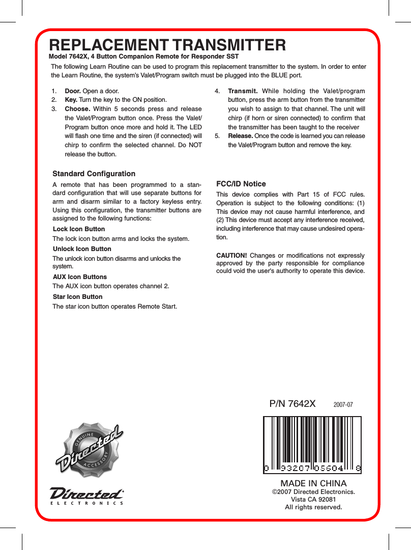 REPLACEMENT TRANSMITTERModel 7642X, 4 Button Companion Remote for Responder SST2007-07P/N 7642XMADE IN CHINA&copy;2007 Directed Electronics. Vista CA 92081All rights reserved.The following Learn Routine can be used to program this replacement transmitter to the system. In order to enter the Learn Routine, the system&rsquo;s Valet/Program switch must be plugged into the BLUE port.1.  Door. Open a door.2.  Key. Turn the key to the ON position. 3.  Choose.  Within  5  seconds  press  and  release the Valet/Program  button once. Press the Valet/Program button  once more and hold it. The LED will flash one time and the siren (if connected) will chirp  to  confirm  the  selected  channel.  Do  NOT release the button.4.  Transmit.  While  holding  the  Valet/program button, press the arm button from the transmitter you wish  to assign  to that channel. The unit will chirp  (if horn or siren connected) to confirm  that the transmitter has been taught to the receiver 5.  Release. Once the code is learned you can release the Valet/Program button and remove the key.Standard Configuration A  remote  that  has  been  programmed  to  a  stan-dard configuration that will  use  separate buttons for arm  and  disarm  similar  to  a  factory  keyless  entry. Using  this  configuration,  the  transmitter  buttons  are assigned to the following functions:Lock Icon ButtonThe lock icon button arms and locks the system.Unlock Icon ButtonThe unlock icon button disarms and unlocks the system.AUX Icon ButtonsThe AUX icon button operates channel 2.Star Icon ButtonThe star icon button operates Remote Start.FCC/ID NoticeThis  device  complies  with  Part  15  of  FCC  rules. Operation  is  subject  to  the  following  conditions:  (1) This  device may  not cause harmful  interference, and (2) This device must accept any interference received, including interference that may cause undesired opera-tion.CAUTION!  Changes  or  modifications  not  expressly approved  by  the  party  responsible  for  compliance could void the user's authority to operate this device.