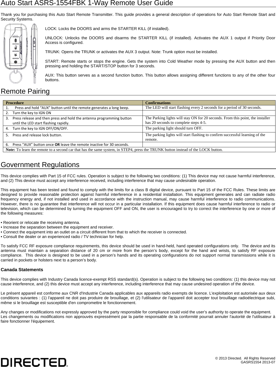 &copy; 2013 Directed.  All Rights Reserved GASRS1554 2013-07 Auto Start ASRS-1554FBK 1-Way Remote User Guide  Thank you for purchasing this Auto Start Remote Transmitter. This guide provides a general description of operations for Auto Start Remote Start and Security Systems.  LOCK: Locks the DOORS and arms the STARTER KILL (if installed).  UNLOCK: Unlocks the DOORS and disarms the STARTER KILL (if installed). Activates the AUX 1 output if Priority Door Access is configured.  TRUNK: Opens the TRUNK or activates the AUX 3 output. Note: Trunk option must be installed.  START: Remote starts or stops the engine. Gets the system into Cold Weather mode by pressing the AUX button and then pressing and holding the START/STOP button for 3 seconds.  AUX: This button serves as a second function button. This button allows assigning different functions to any of the other four buttons.  Remote Pairing  Procedure  Confirmations 1. Pressandhold&ldquo;AUX&rdquo;buttonuntiltheremotegeneratesalongbeep. The LED will start flashing every 2 seconds for a period of 30 seconds. 2. TurnthekeytoIGNON 3. PressreleaseandthenpressandholdtheantennaprogrammingbuttonuntiltheLEDstartflashingrapidly.The Parking lights will stay ON for 20 seconds. From this point, the installer has 20 seconds to complete steps 4-5. 4. TurnthekeytoIGNOFF/ON/OFF.The parking light should turn OFF. 5. Pressandreleaselockbutton.The parking lights will start flashing to confirm successful learning of the remote. 6. Press&ldquo;AUX&rdquo;buttononceORleavetheremoteinactivefor30seconds.  Note: To learn the remote to a second car that has the same system, in STEP4, press the TRUNK button instead of the LOCK button.  Government Regulations  This device complies with Part 15 of FCC rules. Operation is subject to the following two conditions: (1) This device may not cause harmful interference, and (2) This device must accept any interference received, including interference that may cause undesirable operation.  This equipment has been tested and found to comply with the limits for a class B digital device, pursuant to Part 15 of the FCC Rules. These limits are designed to provide reasonable protection against harmful interference in a residential installation. This equipment generates and can radiate radio frequency energy and, if not installed and used in accordance with the instruction manual, may cause harmful interference to radio communications. However, there is no guarantee that interference will not occur in a particular installation. If this equipment does cause harmful interference to radio or television, which can be determined by turning the equipment OFF and ON, the user is encouraged to try to correct the interference by one or more of the following measures:  &bull; Reorient or relocate the receiving antenna. &bull; Increase the separation between the equipment and receiver. &bull; Connect the equipment into an outlet on a circuit different from that to which the receiver is connected. &bull; Consult the dealer or an experienced radio / TV technician for help.  To satisfy FCC RF exposure compliance requirements, this device should be used in hand-held, hand operated configurations only.  The device and its antenna must maintain a separation distance of 20 cm or more from the person&rsquo;s body, except for the hand and wrists, to satisfy RF exposure compliance.  This device is designed to be used in a person&rsquo;s hands and its operating configurations do not support normal transmissions while it is carried in pockets or holsters next to a person&rsquo;s body.  Canada Statements  This device complies with Industry Canada licence-exempt RSS standard(s). Operation is subject to the following two conditions: (1) this device may not cause interference, and (2) this device must accept any interference, including interference that may cause undesired operation of the device.  Le pr&eacute;sent appareil est conforme aux CNR d'Industrie Canada applicables aux appareils radio exempts de licence. L'exploitation est autoris&eacute;e aux deux conditions suivantes : (1) l'appareil ne doit pas produire de brouillage, et (2) l'utilisateur de l'appareil doit accepter tout brouillage radio&eacute;lectrique subi, m&ecirc;me si le brouillage est susceptible d'en compromettre le fonctionnement.  Any changes or modifications not expressly approved by the party responsible for compliance could void the user&rsquo;s authority to operate the equipment. Les changements ou modifications non approuv&eacute;s express&eacute;ment par la partie responsable de la conformit&eacute; pourrait annuler l'autorit&eacute; de l'utilisateur &agrave; faire fonctionner l'&eacute;quipement.  
