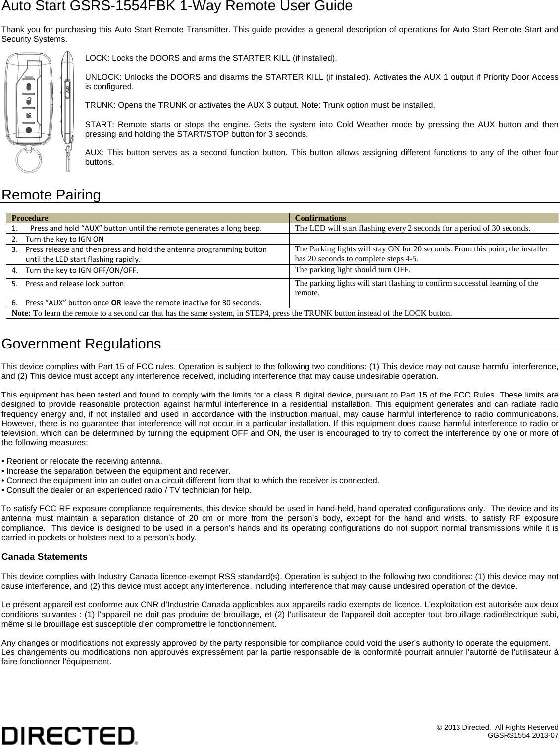 &copy; 2013 Directed.  All Rights Reserved GGSRS1554 2013-07 Auto Start GSRS-1554FBK 1-Way Remote User Guide  Thank you for purchasing this Auto Start Remote Transmitter. This guide provides a general description of operations for Auto Start Remote Start and Security Systems.  LOCK: Locks the DOORS and arms the STARTER KILL (if installed).  UNLOCK: Unlocks the DOORS and disarms the STARTER KILL (if installed). Activates the AUX 1 output if Priority Door Access is configured.  TRUNK: Opens the TRUNK or activates the AUX 3 output. Note: Trunk option must be installed.  START: Remote starts or stops the engine. Gets the system into Cold Weather mode by pressing the AUX button and then pressing and holding the START/STOP button for 3 seconds.  AUX: This button serves as a second function button. This button allows assigning different functions to any of the other four buttons.   Remote Pairing  Procedure  Confirmations 1. Pressandhold&ldquo;AUX&rdquo;buttonuntiltheremotegeneratesalongbeep. The LED will start flashing every 2 seconds for a period of 30 seconds. 2. TurnthekeytoIGNON 3. PressreleaseandthenpressandholdtheantennaprogrammingbuttonuntiltheLEDstartflashingrapidly.The Parking lights will stay ON for 20 seconds. From this point, the installer has 20 seconds to complete steps 4-5. 4. TurnthekeytoIGNOFF/ON/OFF.The parking light should turn OFF. 5. Pressandreleaselockbutton.The parking lights will start flashing to confirm successful learning of the remote. 6. Press&ldquo;AUX&rdquo;buttononceORleavetheremoteinactivefor30seconds.  Note: To learn the remote to a second car that has the same system, in STEP4, press the TRUNK button instead of the LOCK button.  Government Regulations  This device complies with Part 15 of FCC rules. Operation is subject to the following two conditions: (1) This device may not cause harmful interference, and (2) This device must accept any interference received, including interference that may cause undesirable operation.  This equipment has been tested and found to comply with the limits for a class B digital device, pursuant to Part 15 of the FCC Rules. These limits are designed to provide reasonable protection against harmful interference in a residential installation. This equipment generates and can radiate radio frequency energy and, if not installed and used in accordance with the instruction manual, may cause harmful interference to radio communications. However, there is no guarantee that interference will not occur in a particular installation. If this equipment does cause harmful interference to radio or television, which can be determined by turning the equipment OFF and ON, the user is encouraged to try to correct the interference by one or more of the following measures:  &bull; Reorient or relocate the receiving antenna. &bull; Increase the separation between the equipment and receiver. &bull; Connect the equipment into an outlet on a circuit different from that to which the receiver is connected. &bull; Consult the dealer or an experienced radio / TV technician for help.  To satisfy FCC RF exposure compliance requirements, this device should be used in hand-held, hand operated configurations only.  The device and its antenna must maintain a separation distance of 20 cm or more from the person&rsquo;s body, except for the hand and wrists, to satisfy RF exposure compliance.  This device is designed to be used in a person&rsquo;s hands and its operating configurations do not support normal transmissions while it is carried in pockets or holsters next to a person&rsquo;s body.  Canada Statements  This device complies with Industry Canada licence-exempt RSS standard(s). Operation is subject to the following two conditions: (1) this device may not cause interference, and (2) this device must accept any interference, including interference that may cause undesired operation of the device.  Le pr&eacute;sent appareil est conforme aux CNR d'Industrie Canada applicables aux appareils radio exempts de licence. L'exploitation est autoris&eacute;e aux deux conditions suivantes : (1) l'appareil ne doit pas produire de brouillage, et (2) l'utilisateur de l'appareil doit accepter tout brouillage radio&eacute;lectrique subi, m&ecirc;me si le brouillage est susceptible d'en compromettre le fonctionnement.  Any changes or modifications not expressly approved by the party responsible for compliance could void the user&rsquo;s authority to operate the equipment. Les changements ou modifications non approuv&eacute;s express&eacute;ment par la partie responsable de la conformit&eacute; pourrait annuler l'autorit&eacute; de l'utilisateur &agrave; faire fonctionner l'&eacute;quipement.  