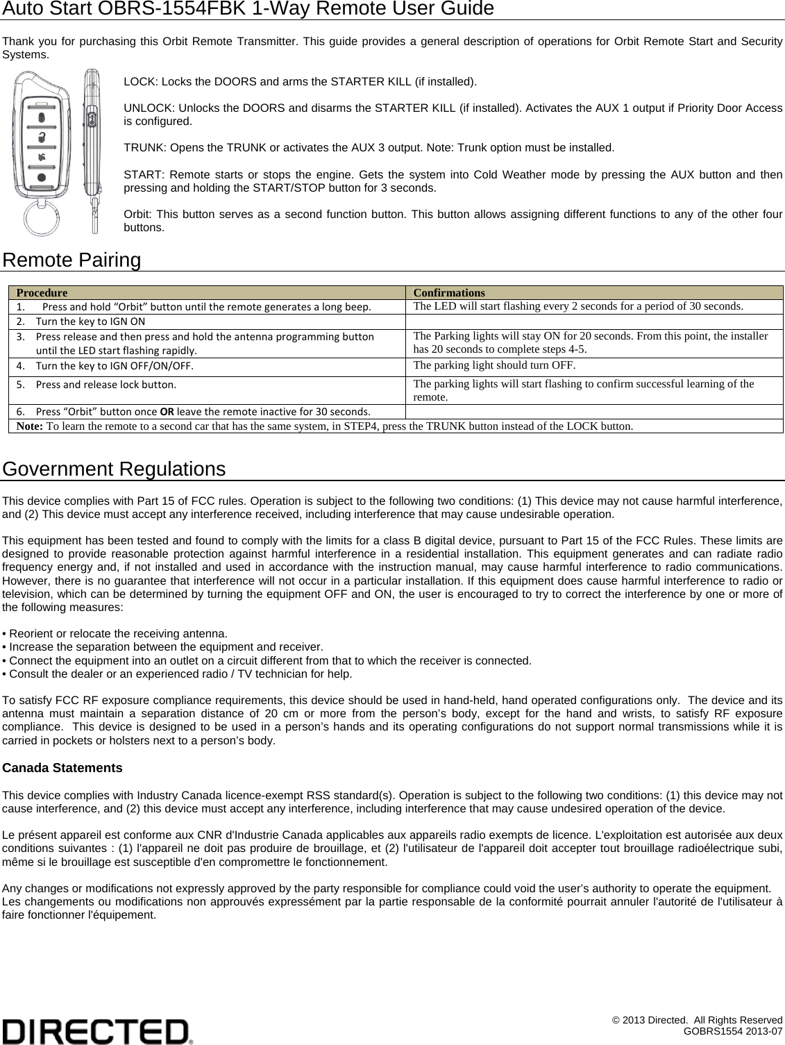 &copy; 2013 Directed.  All Rights Reserved GOBRS1554 2013-07 Auto Start OBRS-1554FBK 1-Way Remote User Guide  Thank you for purchasing this Orbit Remote Transmitter. This guide provides a general description of operations for Orbit Remote Start and Security Systems.   LOCK: Locks the DOORS and arms the STARTER KILL (if installed).  UNLOCK: Unlocks the DOORS and disarms the STARTER KILL (if installed). Activates the AUX 1 output if Priority Door Access is configured.  TRUNK: Opens the TRUNK or activates the AUX 3 output. Note: Trunk option must be installed.  START: Remote starts or stops the engine. Gets the system into Cold Weather mode by pressing the AUX button and then pressing and holding the START/STOP button for 3 seconds.  Orbit: This button serves as a second function button. This button allows assigning different functions to any of the other four buttons.  Remote Pairing  Procedure  Confirmations 1. Pressandhold&ldquo;Orbit&rdquo;buttonuntiltheremotegeneratesalongbeep. The LED will start flashing every 2 seconds for a period of 30 seconds. 2. TurnthekeytoIGNON 3. PressreleaseandthenpressandholdtheantennaprogrammingbuttonuntiltheLEDstartflashingrapidly.The Parking lights will stay ON for 20 seconds. From this point, the installer has 20 seconds to complete steps 4-5. 4. TurnthekeytoIGNOFF/ON/OFF.The parking light should turn OFF. 5. Pressandreleaselockbutton.The parking lights will start flashing to confirm successful learning of the remote. 6. Press&ldquo;Orbit&rdquo;buttononceORleavetheremoteinactivefor30seconds.  Note: To learn the remote to a second car that has the same system, in STEP4, press the TRUNK button instead of the LOCK button.  Government Regulations  This device complies with Part 15 of FCC rules. Operation is subject to the following two conditions: (1) This device may not cause harmful interference, and (2) This device must accept any interference received, including interference that may cause undesirable operation.  This equipment has been tested and found to comply with the limits for a class B digital device, pursuant to Part 15 of the FCC Rules. These limits are designed to provide reasonable protection against harmful interference in a residential installation. This equipment generates and can radiate radio frequency energy and, if not installed and used in accordance with the instruction manual, may cause harmful interference to radio communications. However, there is no guarantee that interference will not occur in a particular installation. If this equipment does cause harmful interference to radio or television, which can be determined by turning the equipment OFF and ON, the user is encouraged to try to correct the interference by one or more of the following measures:  &bull; Reorient or relocate the receiving antenna. &bull; Increase the separation between the equipment and receiver. &bull; Connect the equipment into an outlet on a circuit different from that to which the receiver is connected. &bull; Consult the dealer or an experienced radio / TV technician for help.  To satisfy FCC RF exposure compliance requirements, this device should be used in hand-held, hand operated configurations only.  The device and its antenna must maintain a separation distance of 20 cm or more from the person&rsquo;s body, except for the hand and wrists, to satisfy RF exposure compliance.  This device is designed to be used in a person&rsquo;s hands and its operating configurations do not support normal transmissions while it is carried in pockets or holsters next to a person&rsquo;s body.  Canada Statements  This device complies with Industry Canada licence-exempt RSS standard(s). Operation is subject to the following two conditions: (1) this device may not cause interference, and (2) this device must accept any interference, including interference that may cause undesired operation of the device.  Le pr&eacute;sent appareil est conforme aux CNR d'Industrie Canada applicables aux appareils radio exempts de licence. L'exploitation est autoris&eacute;e aux deux conditions suivantes : (1) l'appareil ne doit pas produire de brouillage, et (2) l'utilisateur de l'appareil doit accepter tout brouillage radio&eacute;lectrique subi, m&ecirc;me si le brouillage est susceptible d'en compromettre le fonctionnement.  Any changes or modifications not expressly approved by the party responsible for compliance could void the user&rsquo;s authority to operate the equipment. Les changements ou modifications non approuv&eacute;s express&eacute;ment par la partie responsable de la conformit&eacute; pourrait annuler l'autorit&eacute; de l'utilisateur &agrave; faire fonctionner l'&eacute;quipement.  