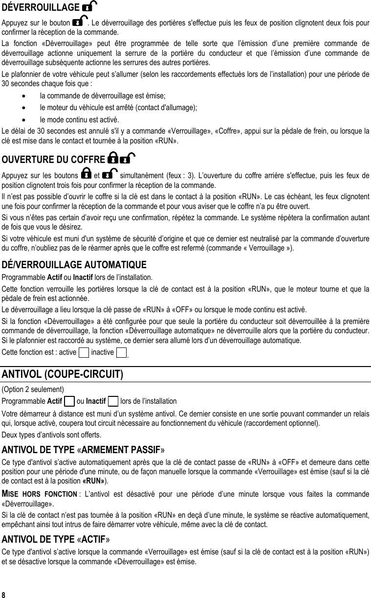  8 DÉVERROUILLAGE   Appuyez sur le bouton  . Le déverrouillage des portières s&apos;effectue puis les feux de position clignotent deux fois pour confirmer la réception de la commande. La fonction «Déverrouillage» peut être programmée de telle sorte que l’émission d’une première commande de déverrouillage actionne uniquement la serrure de la portière du conducteur et que l’émission d’une commande de déverrouillage subséquente actionne les serrures des autres portières.  Le plafonnier de votre véhicule peut s’allumer (selon les raccordements effectués lors de l’installation) pour une période de 30 secondes chaque fois que : •  la commande de déverrouillage est émise; •  le moteur du véhicule est arrêté (contact d&apos;allumage); •  le mode continu est activé. Le délai de 30 secondes est annulé s&apos;il y a commande «Verrouillage», «Coffre», appui sur la pédale de frein, ou lorsque la clé est mise dans le contact et tournée à la position «RUN». OUVERTURE DU COFFRE     Appuyez sur les boutons   et   simultanément (feux : 3). L’ouverture du coffre arrière s&apos;effectue, puis les feux de position clignotent trois fois pour confirmer la réception de la commande.  Il n’est pas possible d’ouvrir le coffre si la clé est dans le contact à la position «RUN». Le cas échéant, les feux clignotent une fois pour confirmer la réception de la commande et pour vous aviser que le coffre n’a pu être ouvert. Si vous n’êtes pas certain d’avoir reçu une confirmation, répétez la commande. Le système répétera la confirmation autant de fois que vous le désirez. Si votre véhicule est muni d&apos;un système de sécurité d’origine et que ce dernier est neutralisé par la commande d’ouverture du coffre, n’oubliez pas de le réarmer après que le coffre est refermé (commande « Verrouillage »). DÉ/VERROUILLAGE AUTOMATIQUE Programmable Actif ou Inactif lors de l’installation. Cette fonction verrouille les portières lorsque la clé de contact est à la position «RUN», que le moteur tourne et que la pédale de frein est actionnée. Le déverrouillage a lieu lorsque la clé passe de «RUN» à «OFF» ou lorsque le mode continu est activé. Si la fonction «Déverrouillage» a été configurée pour que seule la portière du conducteur soit déverrouillée à la première commande de déverrouillage, la fonction «Déverrouillage automatique» ne déverrouille alors que la portière du conducteur. Si le plafonnier est raccordé au système, ce dernier sera allumé lors d’un déverrouillage automatique. Cette fonction est : active   inactive  . ANTIVOL (COUPE-CIRCUIT) (Option 2 seulement) Programmable Actif   ou Inactif   lors de l’installation Votre démarreur à distance est muni d’un système antivol. Ce dernier consiste en une sortie pouvant commander un relais qui, lorsque activé, coupera tout circuit nécessaire au fonctionnement du véhicule (raccordement optionnel).  Deux types d’antivols sont offerts. ANTIVOL DE TYPE «ARMEMENT PASSIF»  Ce type d&apos;antivol s’active automatiquement après que la clé de contact passe de «RUN» à «OFF» et demeure dans cette position pour une période d&apos;une minute, ou de façon manuelle lorsque la commande «Verrouillage» est émise (sauf si la clé de contact est à la position «RUN»). MISE HORS FONCTION : L’antivol est désactivé pour une période d’une minute lorsque vous faites la commande «Déverrouillage».  Si la clé de contact n’est pas tournée à la position «RUN» en deçà d’une minute, le système se réactive automatiquement, empêchant ainsi tout intrus de faire démarrer votre véhicule, même avec la clé de contact.  ANTIVOL DE TYPE «ACTIF»  Ce type d&apos;antivol s’active lorsque la commande «Verrouillage» est émise (sauf si la clé de contact est à la position «RUN») et se désactive lorsque la commande «Déverrouillage» est émise. 