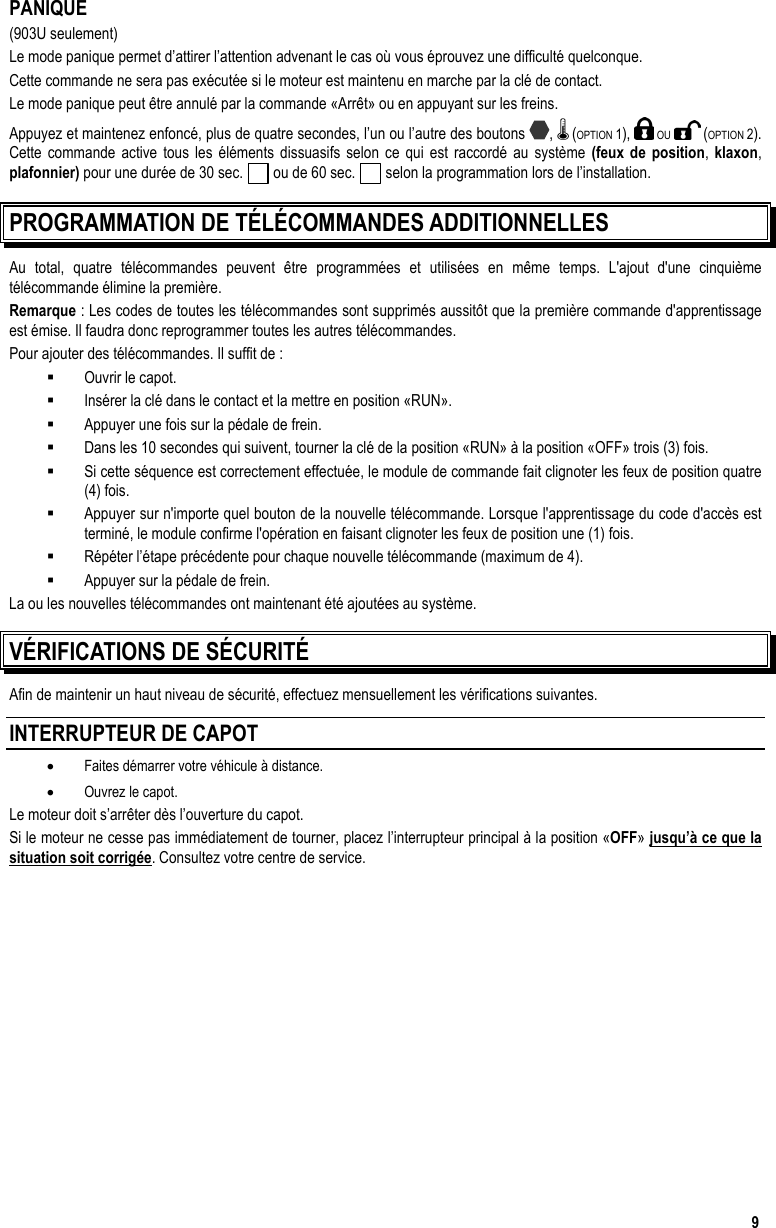  9 PANIQUE (903U seulement) Le mode panique permet d’attirer l’attention advenant le cas où vous éprouvez une difficulté quelconque.  Cette commande ne sera pas exécutée si le moteur est maintenu en marche par la clé de contact.  Le mode panique peut être annulé par la commande «Arrêt» ou en appuyant sur les freins. Appuyez et maintenez enfoncé, plus de quatre secondes, l’un ou l’autre des boutons  ,   (OPTION 1),   OU   (OPTION 2).  Cette commande active tous les éléments dissuasifs selon ce qui est raccordé au système (feux de position, klaxon, plafonnier) pour une durée de 30 sec.   ou de 60 sec.   selon la programmation lors de l’installation.  PROGRAMMATION DE TÉLÉCOMMANDES ADDITIONNELLES Au total, quatre télécommandes peuvent être programmées et utilisées en même temps. L&apos;ajout d&apos;une cinquième télécommande élimine la première. Remarque : Les codes de toutes les télécommandes sont supprimés aussitôt que la première commande d&apos;apprentissage est émise. Il faudra donc reprogrammer toutes les autres télécommandes. Pour ajouter des télécommandes. Il suffit de :   Ouvrir le capot.   Insérer la clé dans le contact et la mettre en position «RUN».   Appuyer une fois sur la pédale de frein.   Dans les 10 secondes qui suivent, tourner la clé de la position «RUN» à la position «OFF» trois (3) fois.   Si cette séquence est correctement effectuée, le module de commande fait clignoter les feux de position quatre (4) fois.    Appuyer sur n&apos;importe quel bouton de la nouvelle télécommande. Lorsque l&apos;apprentissage du code d&apos;accès est terminé, le module confirme l&apos;opération en faisant clignoter les feux de position une (1) fois.   Répéter l’étape précédente pour chaque nouvelle télécommande (maximum de 4).   Appuyer sur la pédale de frein. La ou les nouvelles télécommandes ont maintenant été ajoutées au système. VÉRIFICATIONS DE SÉCURITÉ Afin de maintenir un haut niveau de sécurité, effectuez mensuellement les vérifications suivantes. INTERRUPTEUR DE CAPOT •  Faites démarrer votre véhicule à distance. •  Ouvrez le capot. Le moteur doit s’arrêter dès l’ouverture du capot. Si le moteur ne cesse pas immédiatement de tourner, placez l’interrupteur principal à la position «OFF» jusqu’à ce que la situation soit corrigée. Consultez votre centre de service. 