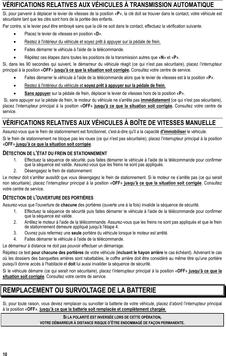  10 VÉRIFICATIONS RELATIVES AUX VÉHICULES À TRANSMISSION AUTOMATIQUE Si, pour parvenir à déplacer le levier de vitesses de la position «P», la clé doit se trouver dans le contact, votre véhicule est sécuritaire tant que les clés sont hors de la portée des enfants. Par contre, si le levier peut être embrayé sans que la clé ne soit dans le contact, effectuez la vérification suivante. •  Placez le levier de vitesses en position «D». •  Restez à l&apos;intérieur du véhicule et soyez prêt à appuyer sur la pédale de frein. •  Faites démarrer le véhicule à l&apos;aide de la télécommande. •  Répétez ces étapes dans toutes les positions de la transmission autres que «N» et «P». Si, dans les 90 secondes qui suivent, le démarreur du véhicule réagit (ce qui n&apos;est pas sécuritaire), placez l’interrupteur principal à la position «OFF» jusqu&apos;à ce que la situation soit corrigée. Consultez votre centre de service. •  Faites démarrer le véhicule à l&apos;aide de la télécommande alors que le levier de vitesses est à la position «P». •  Restez à l&apos;intérieur du véhicule et soyez prêt à appuyer sur la pédale de frein. •  Sans appuyer sur la pédale de frein, déplacer le levier de vitesses hors de la position «P».  Si, sans appuyer sur la pédale de frein, le moteur du véhicule ne s&apos;arrête pas immédiatement (ce qui n&apos;est pas sécuritaire), placez l’interrupteur principal à la position «OFF» jusqu&apos;à ce que la situation soit corrigée. Consultez votre centre de service. VÉRIFICATIONS RELATIVES AUX VÉHICULES À BOÎTE DE VITESSES MANUELLE Assurez-vous que le frein de stationnement est fonctionnel, c&apos;est-à-dire qu&apos;il a la capacité d&apos;immobiliser le véhicule. Si le frein de stationnement ne bloque pas les roues (ce qui n&apos;est pas sécuritaire), placez l’interrupteur principal à la position «OFF» jusqu’à ce que la situation soit corrigée. DÉTECTION DE L’ÉTAT DU FREIN DE STATIONNEMENT  1.  Effectuez la séquence de sécurité, puis faites démarrer le véhicule à l&apos;aide de la télécommande pour confirmer que la séquence est valide. Assurez-vous que les freins ne sont pas appliqués. 2.  Désengagez le frein de stationnement. Le moteur doit s’arrêter aussitôt que vous désengagez le frein de stationnement. Si le moteur ne s’arrête pas (ce qui serait non sécuritaire), placez l’interrupteur principal à la position «OFF» jusqu’à ce que la situation soit corrigée. Consultez votre centre de service. DÉTECTION DE L&apos;OUVERTURE DES PORTIÈRES Assurez-vous que l&apos;ouverture de chacune des portières (ouverte une à la fois) invalide la séquence de sécurité. 1.  Effectuez la séquence de sécurité puis faites démarrer le véhicule à l&apos;aide de la télécommande pour confirmer que la séquence est valide. 2.  Arrêtez le moteur à l&apos;aide de la télécommande. Assurez-vous que les freins ne sont pas appliqués et que le frein de stationnement demeure appliqué jusqu&apos;à l&apos;étape 4.  3.  Ouvrez puis refermez une seule portière du véhicule lorsque le moteur est arrêté. 4.  Faites démarrer le véhicule à l&apos;aide de la télécommande. Le démarreur à distance ne doit pas pouvoir effectuer un démarrage.  Répétez ce test pour chacune des portières de votre véhicule (incluant le hayon arrière le cas échéant). Advenant le cas où les dossiers des banquettes arrières sont rabattables, le coffre arrière doit être considéré au même titre qu&apos;une portière puisqu&apos;il donne accès à l&apos;habitacle et doit lui aussi invalider la séquence de sécurité. Si le véhicule démarre (ce qui serait non sécuritaire), placez l’interrupteur principal à la position «OFF» jusqu’à ce que la situation soit corrigée. Consultez votre centre de service.  REMPLACEMENT OU SURVOLTAGE DE LA BATTERIE Si, pour toute raison, vous deviez remplacer ou survolter la batterie de votre véhicule, placez d’abord l’interrupteur principal à la position «OFF», jusqu’à ce que la batterie soit remplacée et complètement chargée. SI LA POLARITÉ EST INVERSÉE LORS DE CETTE OPÉRATION,  VOTRE DÉMARREUR À DISTANCE RISQUE D’ÊTRE ENDOMMAGÉ DE FAÇON PERMANENTE.  