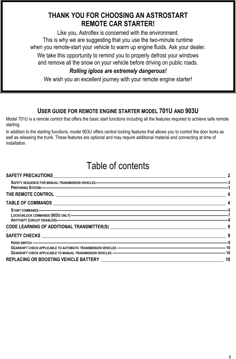  1  THANK YOU FOR CHOOSING AN ASTROSTART  REMOTE CAR STARTER! Like you, Astroflex is concerned with the environment.  This is why we are suggesting that you use the two-minute runtime  when you remote-start your vehicle to warm up engine fluids. Ask your dealer. We take this opportunity to remind you to properly defrost your windows  and remove all the snow on your vehicle before driving on public roads.  Rolling igloos are extremely dangerous! We wish you an excellent journey with your remote engine starter!   USER GUIDE FOR REMOTE ENGINE STARTER MODEL 701U AND 903U Model 701U is a remote control that offers the basic start functions including all the features required to achieve safe remote starting. In addition to the starting functions, model 903U offers central locking features that allows you to control the door locks as well as releasing the trunk. These features are optional and may require additional material and connecting at time of installation.  Table of contents SAFETY PRECAUTIONS____________________________________________________________________________ 2 SAFETY SEQUENCE FOR MANUAL TRANSMISSION VEHICLES---------------------------------------------------------------------------------------------------------------3 PREPARING SYSTEM-------------------------------------------------------------------------------------------------------------------------------------------------------------3 THE REMOTE CONTROL ___________________________________________________________________________ 4 TABLE OF COMMANDS ____________________________________________________________________________ 4 START COMMANDS---------------------------------------------------------------------------------------------------------------------------------------------------------------5 LOCK/UNLOCK COMMANDS (903U ONLY)------------------------------------------------------------------------------------------------------------------------------------7 ANTITHEFT (CIRCUIT DISABLER)------------------------------------------------------------------------------------------------------------------------------------------------8 CODE LEARNING OF ADDITIONAL TRANSMITTER(S) ___________________________________________________ 9 SAFETY CHECKS _________________________________________________________________________________ 9 HOOD SWITCH --------------------------------------------------------------------------------------------------------------------------------------------------------------------9 GEARSHIFT CHECK APPLICABLE TO AUTOMATIC TRANSMISSION VEHICLES ------------------------------------------------------------------------------------------- 10 GEARSHIFT CHECK APPLICABLE TO MANUAL TRANSMISSION VEHICLES ----------------------------------------------------------------------------------------------- 10 REPLACING OR BOOSTING VEHICLE BATTERY ______________________________________________________ 10  