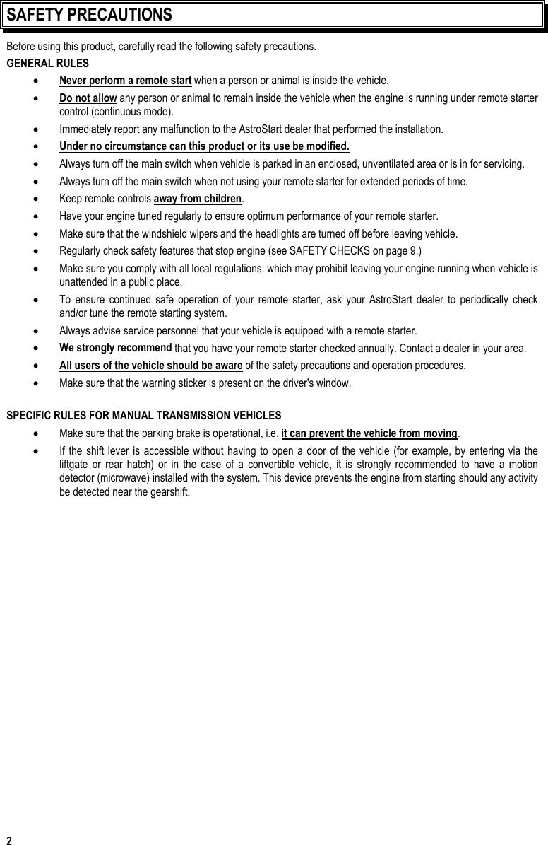  2 SAFETY PRECAUTIONS Before using this product, carefully read the following safety precautions. GENERAL RULES •  Never perform a remote start when a person or animal is inside the vehicle. •  Do not allow any person or animal to remain inside the vehicle when the engine is running under remote starter control (continuous mode). •  Immediately report any malfunction to the AstroStart dealer that performed the installation. •  Under no circumstance can this product or its use be modified. •  Always turn off the main switch when vehicle is parked in an enclosed, unventilated area or is in for servicing. •  Always turn off the main switch when not using your remote starter for extended periods of time. •  Keep remote controls away from children. •  Have your engine tuned regularly to ensure optimum performance of your remote starter. •  Make sure that the windshield wipers and the headlights are turned off before leaving vehicle. •  Regularly check safety features that stop engine (see SAFETY CHECKS on page 9.) •  Make sure you comply with all local regulations, which may prohibit leaving your engine running when vehicle is unattended in a public place. •  To ensure continued safe operation of your remote starter, ask your AstroStart dealer to periodically check and/or tune the remote starting system. •  Always advise service personnel that your vehicle is equipped with a remote starter. •  We strongly recommend that you have your remote starter checked annually. Contact a dealer in your area. •  All users of the vehicle should be aware of the safety precautions and operation procedures. •  Make sure that the warning sticker is present on the driver&apos;s window.  SPECIFIC RULES FOR MANUAL TRANSMISSION VEHICLES •  Make sure that the parking brake is operational, i.e. it can prevent the vehicle from moving. •  If the shift lever is accessible without having to open a door of the vehicle (for example, by entering via the liftgate or rear hatch) or in the case of a convertible vehicle, it is strongly recommended to have a motion detector (microwave) installed with the system. This device prevents the engine from starting should any activity be detected near the gearshift. 