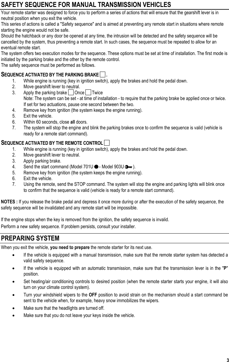  3 SAFETY SEQUENCE FOR MANUAL TRANSMISSION VEHICLES Your remote starter was designed to force you to perform a series of actions that will ensure that the gearshift lever is in neutral position when you exit the vehicle. This series of actions is called a &quot;Safety sequence&quot; and is aimed at preventing any remote start in situations where remote starting the engine would not be safe. Should the hatchback or any door be opened at any time, the intrusion will be detected and the safety sequence will be cancelled by the system, thus preventing a remote start. In such cases, the sequence must be repeated to allow for an eventual remote start. The system offers two execution modes for the sequence. These options must be set at time of installation. The first mode is initiated by the parking brake and the other by the remote control. The safety sequence must be performed as follows. SEQUENCE ACTIVATED BY THE PARKING BRAKE   . 1.  While engine is running (key in ignition switch), apply the brakes and hold the pedal down. 2.  Move gearshift lever to neutral. 3.  Apply the parking brake   Once   Twice Note: The system can be set - at time of installation - to require that the parking brake be applied once or twice. If set for two actuations, pause one second between the two. 4.  Remove key from ignition (the system keeps the engine running). 5.  Exit the vehicle. 6.  Within 60 seconds, close all doors. 7.  The system will stop the engine and blink the parking brakes once to confirm the sequence is valid (vehicle is ready for a remote start command). SEQUENCE ACTIVATED BY THE REMOTE CONTROL   1.  While engine is running (key in ignition switch), apply the brakes and hold the pedal down. 2.  Move gearshift lever to neutral. 3.  Apply parking brake. 4.  Send the start command (Model 701U   - Model 903U   ). 5.  Remove key from ignition (the system keeps the engine running). 6.  Exit the vehicle. 7.  Using the remote, send the STOP command. The system will stop the engine and parking lights will blink once to confirm that the sequence is valid (vehicle is ready for a remote start command).  NOTES : If you release the brake pedal and depress it once more during or after the execution of the safety sequence, the safety sequence will be invalidated and any remote start will be impossible.   If the engine stops when the key is removed from the ignition, the safety sequence is invalid. Perform a new safety sequence. If problem persists, consult your installer. PREPARING SYSTEM  When you exit the vehicle, you need to prepare the remote starter for its next use. •  If the vehicle is equipped with a manual transmission, make sure that the remote starter system has detected a valid safety sequence. •  If the vehicle is equipped with an automatic transmission, make sure that the transmission lever is in the &quot;P&quot; position. •  Set heating/air conditioning controls to desired position (when the remote starter starts your engine, it will also turn on your climate control system). •  Turn your windshield wipers to the OFF position to avoid strain on the mechanism should a start command be sent to the vehicle when, for example, heavy snow immobilizes the wipers. •  Make sure that the headlights are turned off. •  Make sure that you do not leave your keys inside the vehicle.  