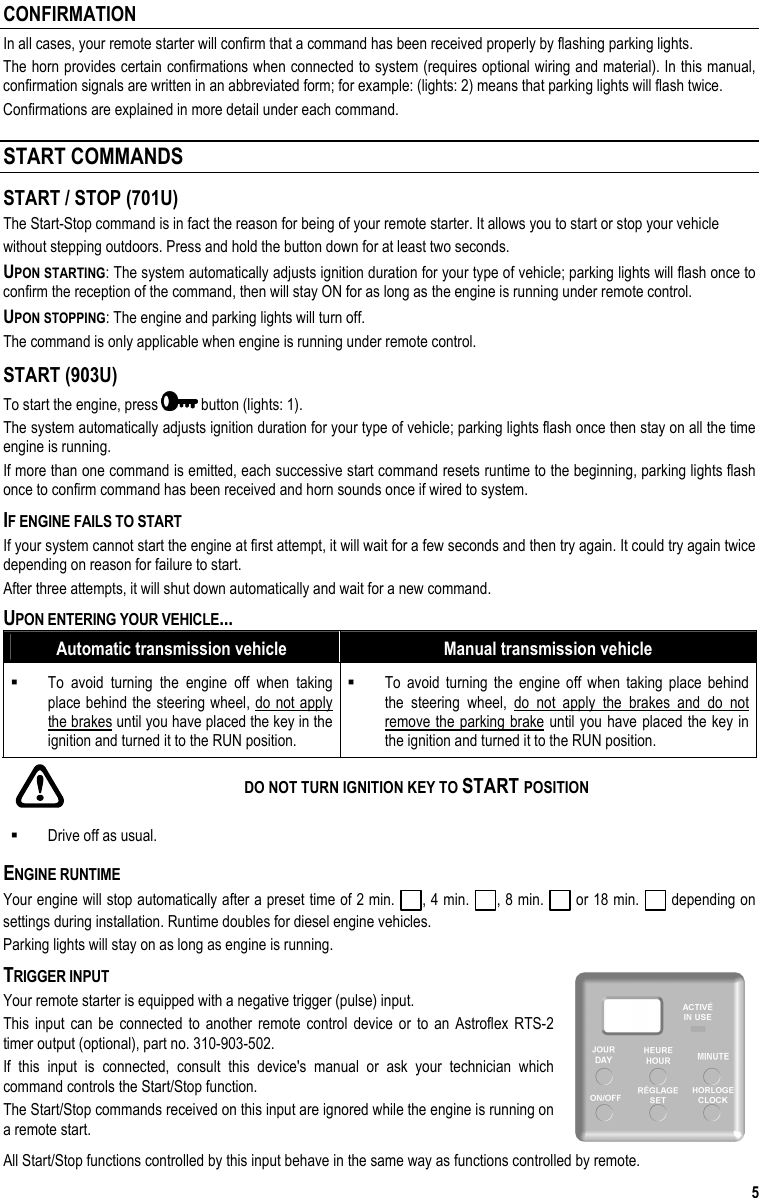  5 CONFIRMATION In all cases, your remote starter will confirm that a command has been received properly by flashing parking lights.  The horn provides certain confirmations when connected to system (requires optional wiring and material). In this manual, confirmation signals are written in an abbreviated form; for example: (lights: 2) means that parking lights will flash twice. Confirmations are explained in more detail under each command.  START COMMANDS START / STOP (701U) The Start-Stop command is in fact the reason for being of your remote starter. It allows you to start or stop your vehicle without stepping outdoors. Press and hold the button down for at least two seconds. UPON STARTING: The system automatically adjusts ignition duration for your type of vehicle; parking lights will flash once to confirm the reception of the command, then will stay ON for as long as the engine is running under remote control. UPON STOPPING: The engine and parking lights will turn off. The command is only applicable when engine is running under remote control. START (903U) To start the engine, press   button (lights: 1).  The system automatically adjusts ignition duration for your type of vehicle; parking lights flash once then stay on all the time engine is running.  If more than one command is emitted, each successive start command resets runtime to the beginning, parking lights flash once to confirm command has been received and horn sounds once if wired to system. IF ENGINE FAILS TO START If your system cannot start the engine at first attempt, it will wait for a few seconds and then try again. It could try again twice depending on reason for failure to start. After three attempts, it will shut down automatically and wait for a new command. UPON ENTERING YOUR VEHICLE... Automatic transmission vehicle  Manual transmission vehicle   To avoid turning the engine off when taking place behind the steering wheel, do not apply the brakes until you have placed the key in the ignition and turned it to the RUN position.   To avoid turning the engine off when taking place behind the steering wheel, do not apply the brakes and do not remove the parking brake until you have placed the key in the ignition and turned it to the RUN position.    DO NOT TURN IGNITION KEY TO START POSITION   Drive off as usual. ENGINE RUNTIME Your engine will stop automatically after a preset time of 2 min.  , 4 min.  , 8 min.   or 18 min.   depending on settings during installation. Runtime doubles for diesel engine vehicles. Parking lights will stay on as long as engine is running. TRIGGER INPUT Your remote starter is equipped with a negative trigger (pulse) input.  This input can be connected to another remote control device or to an Astroflex RTS-2 timer output (optional), part no. 310-903-502. If this input is connected, consult this device&apos;s manual or ask your technician which command controls the Start/Stop function.  The Start/Stop commands received on this input are ignored while the engine is running on a remote start. All Start/Stop functions controlled by this input behave in the same way as functions controlled by remote. 