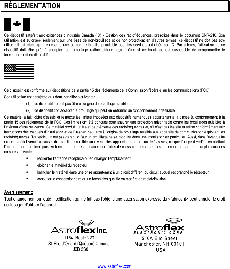   RÉGLEMENTATION Ce dispositif satisfait aux exigences d’Industrie Canada (IC) - Gestion des radiofréquences, prescrites dans le document CNR-210. Son utilisation est autorisée seulement sur une base de non-brouillage et de non-protection; en d’autres termes, ce dispositif ne doit pas être utilisé s’il est établi qu’il représente une source de brouillage nuisible pour les services autorisés par IC. Par ailleurs, l’utilisateur de ce dispositif doit être prêt à accepter tout brouillage radioélectrique reçu, même si ce brouillage est susceptible de compromettre le fonctionnement du dispositif.  Ce dispositif est conforme aux dispositions de la partie 15 des règlements de la Commission fédérale sur les communications (FCC).  Son utilisation est assujettie aux deux conditions suivantes :   (1)  ce dispositif ne doit pas être à l&apos;origine de brouillage nuisible, et (2)  ce dispositif doit accepter le brouillage qui peut en entraîner un fonctionnement indésirable. Ce matériel a fait l&apos;objet d&apos;essais et respecte les limites imposées aux dispositifs numériques appartenant à la classe B, conformément à la partie 15 des règlements de la FCC. Ces limites ont été conçues pour assurer une protection raisonnable contre les brouillages nuisibles à l&apos;intérieur d&apos;une résidence. Ce matériel produit, utilise et peut émettre des radiofréquences et, s&apos;il n&apos;est pas installé et utilisé conformément aux instructions des manuels d&apos;installation et de l’usager, peut être à l&apos;origine de brouillage nuisible aux appareils de communication exploitant les radiofréquences. Toutefois, il n&apos;est pas garanti qu&apos;aucun brouillage ne se produira dans une installation en particulier. Aussi, dans l&apos;éventualité où ce matériel venait à causer du brouillage nuisible au niveau des appareils radio ou aux téléviseurs, ce que l&apos;on peut vérifier en mettant l’appareil hors fonction, puis en fonction, il est recommandé que l&apos;utilisateur essaie de corriger la situation en prenant une ou plusieurs des mesures suivantes :   réorienter l&apos;antenne réceptrice ou en changer l&apos;emplacement;   éloigner le matériel du récepteur;   brancher le matériel dans une prise appartenant à un circuit différent du circuit auquel est branché le récepteur;   consulter le concessionnaire ou un technicien qualifié en matière de radiotélévision.  Avertissement: Tout changement ou toute modification qui ne fait pas l&apos;objet d&apos;une autorisation expresse du &lt;fabricant&gt; peut annuler le droit de l&apos;usager d&apos;utiliser l&apos;appareil.    Inc. 1164, Route 220 St-Élie d’Orford (Québec) Canada J0B 2S0   ELECTRONIC CORP. 516A Elm Street Manchester, NH 03101 USA   www.astroflex.com 