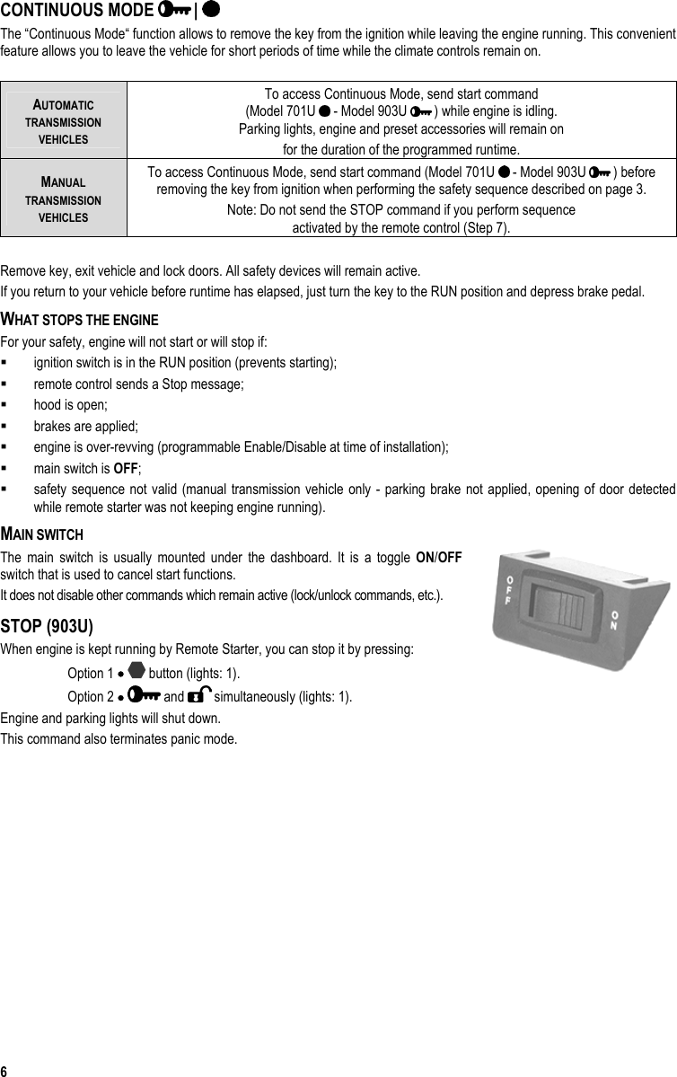  6 CONTINUOUS MODE   |   The “Continuous Mode“ function allows to remove the key from the ignition while leaving the engine running. This convenient feature allows you to leave the vehicle for short periods of time while the climate controls remain on.  AUTOMATIC  TRANSMISSION  VEHICLES To access Continuous Mode, send start command  (Model 701U   - Model 903U   ) while engine is idling. Parking lights, engine and preset accessories will remain on for the duration of the programmed runtime. MANUAL  TRANSMISSION  VEHICLES To access Continuous Mode, send start command (Model 701U   - Model 903U   ) before removing the key from ignition when performing the safety sequence described on page 3. Note: Do not send the STOP command if you perform sequence  activated by the remote control (Step 7).  Remove key, exit vehicle and lock doors. All safety devices will remain active.  If you return to your vehicle before runtime has elapsed, just turn the key to the RUN position and depress brake pedal. WHAT STOPS THE ENGINE For your safety, engine will not start or will stop if:   ignition switch is in the RUN position (prevents starting);   remote control sends a Stop message;   hood is open;   brakes are applied;   engine is over-revving (programmable Enable/Disable at time of installation);   main switch is OFF;   safety sequence not valid (manual transmission vehicle only - parking brake not applied, opening of door detected while remote starter was not keeping engine running).  MAIN SWITCH The main switch is usually mounted under the dashboard. It is a toggle ON/OFF switch that is used to cancel start functions.  It does not disable other commands which remain active (lock/unlock commands, etc.). STOP (903U) When engine is kept running by Remote Starter, you can stop it by pressing: Option 1 •  button (lights: 1). Option 2 •  and   simultaneously (lights: 1). Engine and parking lights will shut down.  This command also terminates panic mode. 