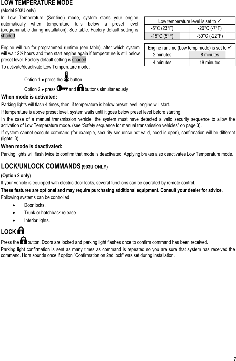  7  LOW TEMPERATURE MODE (Model 903U only) In Low Temperature (Sentinel) mode, system starts your engine automatically when temperature falls below a preset level (programmable during installation). See table. Factory default setting is shaded.  Engine will run for programmed runtime (see table), after which system will wait 2½ hours and then start engine again if temperature is still below preset level. Factory default setting is shaded. To activate/deactivate Low Temperature mode: Option 1 • press the   button Option 2 • press   and   buttons simultaneously When mode is activated:  Parking lights will flash 4 times, then, if temperature is below preset level, engine will start.  If temperature is above preset level, system waits until it goes below preset level before starting.  In the case of a manual transmission vehicle, the system must have detected a valid security sequence to allow the activation of Low Temperature mode. (see “Safety sequence for manual transmission vehicles” on page 3). If system cannot execute command (for example, security sequence not valid, hood is open), confirmation will be different (lights: 3). When mode is deactivated:  Parking lights will flash twice to confirm that mode is deactivated. Applying brakes also deactivates Low Temperature mode. LOCK/UNLOCK COMMANDS (903U ONLY) (Option 2 only) If your vehicle is equipped with electric door locks, several functions can be operated by remote control.  These features are optional and may require purchasing additional equipment. Consult your dealer for advice.  Following systems can be controlled: •  Door locks. •  Trunk or hatchback release. •  Interior lights. LOCK   Press the   button. Doors are locked and parking light flashes once to confirm command has been received.  Parking light confirmation is sent as many times as command is repeated so you are sure that system has received the command. Horn sounds once if option &quot;Confirmation on 2nd lock&quot; was set during installation.  Low temperature level is set to  -5°C (23°F)    -20°C (-7°F)   -15°C (5°F)    -30°C (-22°F)   Engine runtime (Low temp mode) is set to  2 minutes    8 minutes   4 minutes    18 minutes   