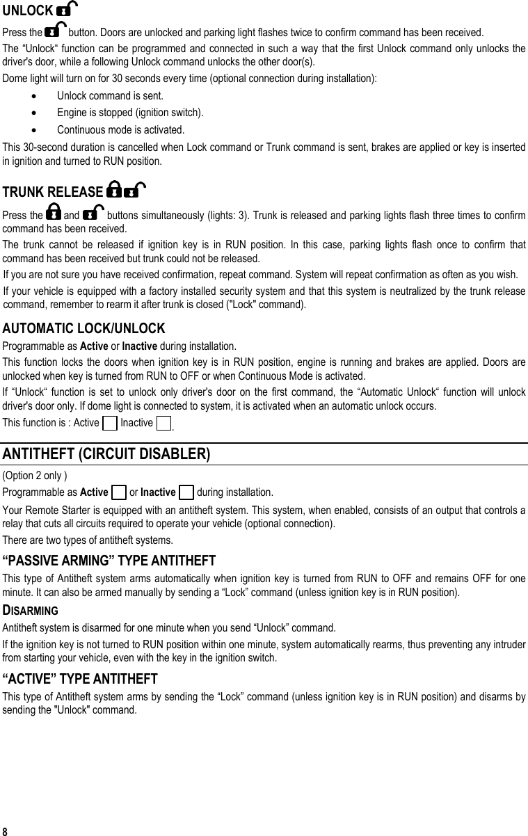  8 UNLOCK   Press the   button. Doors are unlocked and parking light flashes twice to confirm command has been received. The “Unlock“ function can be programmed and connected in such a way that the first Unlock command only unlocks the driver&apos;s door, while a following Unlock command unlocks the other door(s). Dome light will turn on for 30 seconds every time (optional connection during installation): •  Unlock command is sent. •  Engine is stopped (ignition switch). •  Continuous mode is activated. This 30-second duration is cancelled when Lock command or Trunk command is sent, brakes are applied or key is inserted in ignition and turned to RUN position. TRUNK RELEASE     Press the   and   buttons simultaneously (lights: 3). Trunk is released and parking lights flash three times to confirm command has been received.  The trunk cannot be released if ignition key is in RUN position. In this case, parking lights flash once to confirm that command has been received but trunk could not be released. If you are not sure you have received confirmation, repeat command. System will repeat confirmation as often as you wish. If your vehicle is equipped with a factory installed security system and that this system is neutralized by the trunk release command, remember to rearm it after trunk is closed (&quot;Lock&quot; command). AUTOMATIC LOCK/UNLOCK Programmable as Active or Inactive during installation. This function locks the doors when ignition key is in RUN position, engine is running and brakes are applied. Doors are unlocked when key is turned from RUN to OFF or when Continuous Mode is activated. If “Unlock“ function is set to unlock only driver&apos;s door on the first command, the “Automatic Unlock“ function will unlock driver&apos;s door only. If dome light is connected to system, it is activated when an automatic unlock occurs. This function is : Active   Inactive  . ANTITHEFT (CIRCUIT DISABLER) (Option 2 only ) Programmable as Active  or Inactive  during installation. Your Remote Starter is equipped with an antitheft system. This system, when enabled, consists of an output that controls a relay that cuts all circuits required to operate your vehicle (optional connection). There are two types of antitheft systems. “PASSIVE ARMING” TYPE ANTITHEFT  This type of Antitheft system arms automatically when ignition key is turned from RUN to OFF and remains OFF for one minute. It can also be armed manually by sending a “Lock” command (unless ignition key is in RUN position).  DISARMING Antitheft system is disarmed for one minute when you send “Unlock” command.  If the ignition key is not turned to RUN position within one minute, system automatically rearms, thus preventing any intruder from starting your vehicle, even with the key in the ignition switch.  “ACTIVE” TYPE ANTITHEFT  This type of Antitheft system arms by sending the “Lock” command (unless ignition key is in RUN position) and disarms by sending the &quot;Unlock&quot; command. 