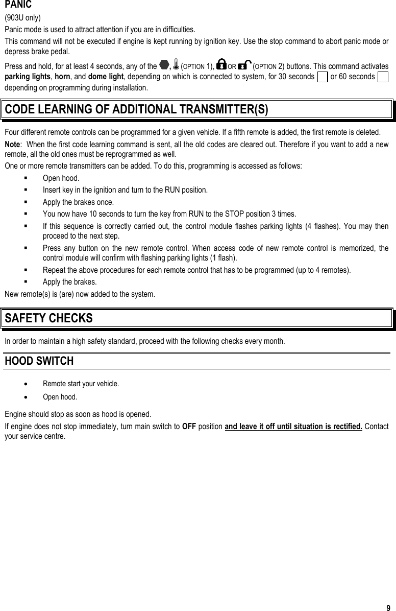  9 PANIC (903U only) Panic mode is used to attract attention if you are in difficulties.  This command will not be executed if engine is kept running by ignition key. Use the stop command to abort panic mode or depress brake pedal. Press and hold, for at least 4 seconds, any of the  ,   (OPTION 1),   OR   (OPTION 2) buttons. This command activates parking lights, horn, and dome light, depending on which is connected to system, for 30 seconds   or 60 seconds   depending on programming during installation.   CODE LEARNING OF ADDITIONAL TRANSMITTER(S)  Four different remote controls can be programmed for a given vehicle. If a fifth remote is added, the first remote is deleted. Note:  When the first code learning command is sent, all the old codes are cleared out. Therefore if you want to add a new remote, all the old ones must be reprogrammed as well. One or more remote transmitters can be added. To do this, programming is accessed as follows:   Open hood.   Insert key in the ignition and turn to the RUN position.   Apply the brakes once.   You now have 10 seconds to turn the key from RUN to the STOP position 3 times.   If this sequence is correctly carried out, the control module flashes parking lights (4 flashes). You may then proceed to the next step.   Press any button on the new remote control. When access code of new remote control is memorized, the control module will confirm with flashing parking lights (1 flash).   Repeat the above procedures for each remote control that has to be programmed (up to 4 remotes).   Apply the brakes. New remote(s) is (are) now added to the system. SAFETY CHECKS In order to maintain a high safety standard, proceed with the following checks every month. HOOD SWITCH  •  Remote start your vehicle. •  Open hood.  Engine should stop as soon as hood is opened. If engine does not stop immediately, turn main switch to OFF position and leave it off until situation is rectified. Contact your service centre. 