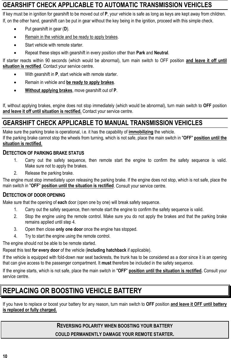  10 GEARSHIFT CHECK APPLICABLE TO AUTOMATIC TRANSMISSION VEHICLES If key must be in ignition for gearshift to be moved out of P, your vehicle is safe as long as keys are kept away from children. If, on the other hand, gearshift can be put in gear without the key being in the ignition, proceed with this simple check. •  Put gearshift in gear (D). •  Remain in the vehicle and be ready to apply brakes. •  Start vehicle with remote starter. •  Repeat these steps with gearshift in every position other than Park and Neutral. If starter reacts within 90 seconds (which would be abnormal), turn main switch to OFF position and leave it off until situation is rectified. Contact your service centre. •  With gearshift in P, start vehicle with remote starter. •  Remain in vehicle and be ready to apply brakes. •  Without applying brakes, move gearshift out of P.  If, without applying brakes, engine does not stop immediately (which would be abnormal), turn main switch to OFF position and leave it off until situation is rectified. Contact your service centre. GEARSHIFT CHECK APPLICABLE TO MANUAL TRANSMISSION VEHICLES Make sure the parking brake is operational, i.e. it has the capability of immobilizing the vehicle.  If the parking brake cannot stop the wheels from turning, which is not safe, place the main switch in &quot;OFF&quot; position until the situation is rectified.  DETECTION OF PARKING BRAKE STATUS 1.  Carry out the safety sequence, then remote start the engine to confirm the safety sequence is valid.  Make sure not to apply the brakes.  2.  Release the parking brake.  The engine must stop immediately upon releasing the parking brake. If the engine does not stop, which is not safe, place the main switch in &quot;OFF&quot; position until the situation is rectified. Consult your service centre. DETECTION OF DOOR OPENING Make sure that the opening of each door (open one by one) will break safety sequence.  1.  Carry out the safety sequence, then remote start the engine to confirm the safety sequence is valid. 2.  Stop the engine using the remote control. Make sure you do not apply the brakes and that the parking brake remains applied until step 4.  3.  Open then close only one door once the engine has stopped.  4.  Try to start the engine using the remote control.  The engine should not be able to be remote started. Repeat this test for every door of the vehicle (including hatchback if applicable).  If the vehicle is equipped with fold-down rear seat backrests, the trunk has to be considered as a door since it is an opening that can give access to the passenger compartment. It must therefore be included in the safety sequence. If the engine starts, which is not safe, place the main switch in &quot;OFF&quot; position until the situation is rectified. Consult your service centre. REPLACING OR BOOSTING VEHICLE BATTERY If you have to replace or boost your battery for any reason, turn main switch to OFF position and leave it OFF until battery is replaced or fully charged.  REVERSING POLARITY WHEN BOOSTING YOUR BATTERY COULD PERMANENTLY DAMAGE YOUR REMOTE STARTER. 