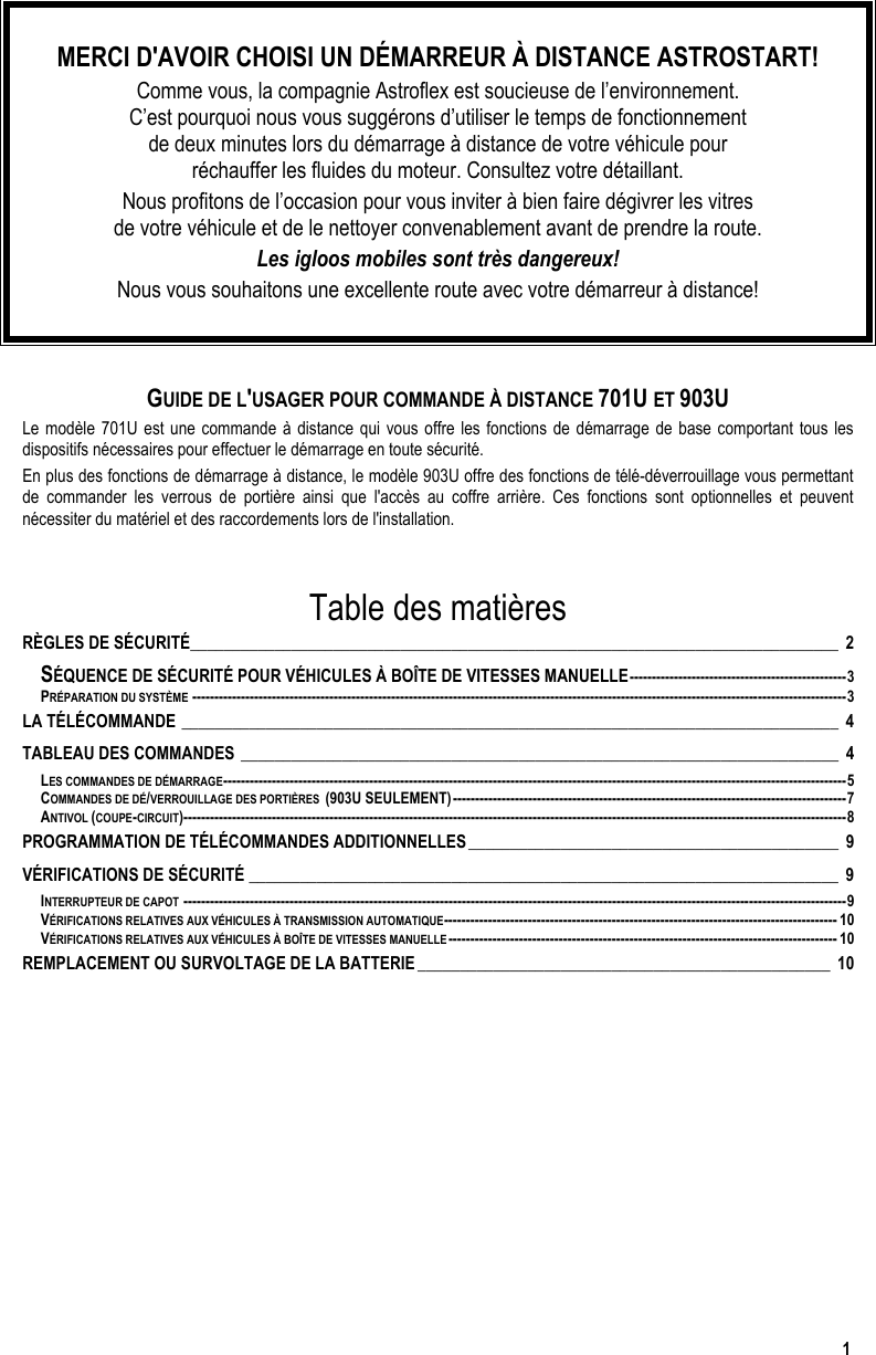  1  MERCI D&apos;AVOIR CHOISI UN DÉMARREUR À DISTANCE ASTROSTART! Comme vous, la compagnie Astroflex est soucieuse de l’environnement.  C’est pourquoi nous vous suggérons d’utiliser le temps de fonctionnement  de deux minutes lors du démarrage à distance de votre véhicule pour  réchauffer les fluides du moteur. Consultez votre détaillant. Nous profitons de l’occasion pour vous inviter à bien faire dégivrer les vitres  de votre véhicule et de le nettoyer convenablement avant de prendre la route. Les igloos mobiles sont très dangereux! Nous vous souhaitons une excellente route avec votre démarreur à distance!   GUIDE DE L&apos;USAGER POUR COMMANDE À DISTANCE 701U ET 903U Le modèle 701U est une commande à distance qui vous offre les fonctions de démarrage de base comportant tous les dispositifs nécessaires pour effectuer le démarrage en toute sécurité.  En plus des fonctions de démarrage à distance, le modèle 903U offre des fonctions de télé-déverrouillage vous permettant de commander les verrous de portière ainsi que l&apos;accès au coffre arrière. Ces fonctions sont optionnelles et peuvent nécessiter du matériel et des raccordements lors de l&apos;installation.    Table des matières RÈGLES DE SÉCURITÉ_____________________________________________________________________________ 2 SÉQUENCE DE SÉCURITÉ POUR VÉHICULES À BOÎTE DE VITESSES MANUELLE-------------------------------------------------3 PRÉPARATION DU SYSTÈME ----------------------------------------------------------------------------------------------------------------------------------------------------3 LA TÉLÉCOMMANDE ______________________________________________________________________________ 4 TABLEAU DES COMMANDES _______________________________________________________________________ 4 LES COMMANDES DE DÉMARRAGE---------------------------------------------------------------------------------------------------------------------------------------------5 COMMANDES DE DÉ/VERROUILLAGE DES PORTIÈRES  (903U SEULEMENT)-----------------------------------------------------------------------------------------7 ANTIVOL (COUPE-CIRCUIT)------------------------------------------------------------------------------------------------------------------------------------------------------8 PROGRAMMATION DE TÉLÉCOMMANDES ADDITIONNELLES____________________________________________ 9 VÉRIFICATIONS DE SÉCURITÉ ______________________________________________________________________ 9 INTERRUPTEUR DE CAPOT ------------------------------------------------------------------------------------------------------------------------------------------------------9 VÉRIFICATIONS RELATIVES AUX VÉHICULES À TRANSMISSION AUTOMATIQUE----------------------------------------------------------------------------------------- 10 VÉRIFICATIONS RELATIVES AUX VÉHICULES À BOÎTE DE VITESSES MANUELLE---------------------------------------------------------------------------------------- 10 REMPLACEMENT OU SURVOLTAGE DE LA BATTERIE_________________________________________________ 10   