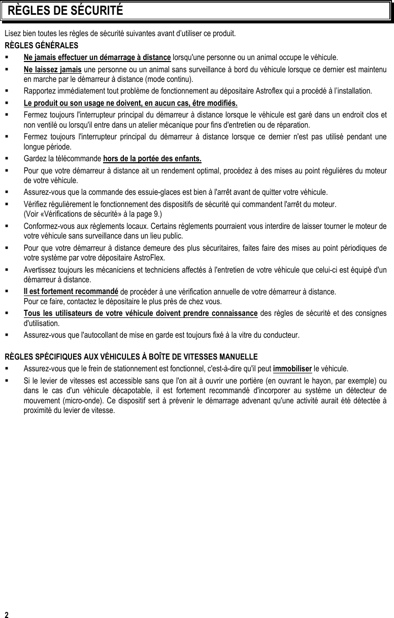  2  RÈGLES DE SÉCURITÉ Lisez bien toutes les règles de sécurité suivantes avant d’utiliser ce produit. RÈGLES GÉNÉRALES   Ne jamais effectuer un démarrage à distance lorsqu&apos;une personne ou un animal occupe le véhicule.   Ne laissez jamais une personne ou un animal sans surveillance à bord du véhicule lorsque ce dernier est maintenu en marche par le démarreur à distance (mode continu).   Rapportez immédiatement tout problème de fonctionnement au dépositaire Astroflex qui a procédé à l’installation.   Le produit ou son usage ne doivent, en aucun cas, être modifiés.   Fermez toujours l&apos;interrupteur principal du démarreur à distance lorsque le véhicule est garé dans un endroit clos et non ventilé ou lorsqu&apos;il entre dans un atelier mécanique pour fins d&apos;entretien ou de réparation.   Fermez toujours l&apos;interrupteur principal du démarreur à distance lorsque ce dernier n&apos;est pas utilisé pendant une longue période.   Gardez la télécommande hors de la portée des enfants.   Pour que votre démarreur à distance ait un rendement optimal, procédez à des mises au point régulières du moteur de votre véhicule.   Assurez-vous que la commande des essuie-glaces est bien à l&apos;arrêt avant de quitter votre véhicule.   Vérifiez régulièrement le fonctionnement des dispositifs de sécurité qui commandent l&apos;arrêt du moteur.    (Voir «Vérifications de sécurité» à la page 9.)   Conformez-vous aux règlements locaux. Certains règlements pourraient vous interdire de laisser tourner le moteur de votre véhicule sans surveillance dans un lieu public.   Pour que votre démarreur à distance demeure des plus sécuritaires, faites faire des mises au point périodiques de votre système par votre dépositaire AstroFlex.   Avertissez toujours les mécaniciens et techniciens affectés à l&apos;entretien de votre véhicule que celui-ci est équipé d&apos;un démarreur à distance.   Il est fortement recommandé de procéder à une vérification annuelle de votre démarreur à distance.    Pour ce faire, contactez le dépositaire le plus près de chez vous.   Tous les utilisateurs de votre véhicule doivent prendre connaissance des règles de sécurité et des consignes d&apos;utilisation.   Assurez-vous que l&apos;autocollant de mise en garde est toujours fixé à la vitre du conducteur.    RÈGLES SPÉCIFIQUES AUX VÉHICULES À BOÎTE DE VITESSES MANUELLE    Assurez-vous que le frein de stationnement est fonctionnel, c&apos;est-à-dire qu&apos;il peut immobiliser le véhicule.   Si le levier de vitesses est accessible sans que l&apos;on ait à ouvrir une portière (en ouvrant le hayon, par exemple) ou dans le cas d&apos;un véhicule décapotable, il est fortement recommandé d&apos;incorporer au système un détecteur de mouvement (micro-onde). Ce dispositif sert à prévenir le démarrage advenant qu&apos;une activité aurait été détectée à proximité du levier de vitesse.  