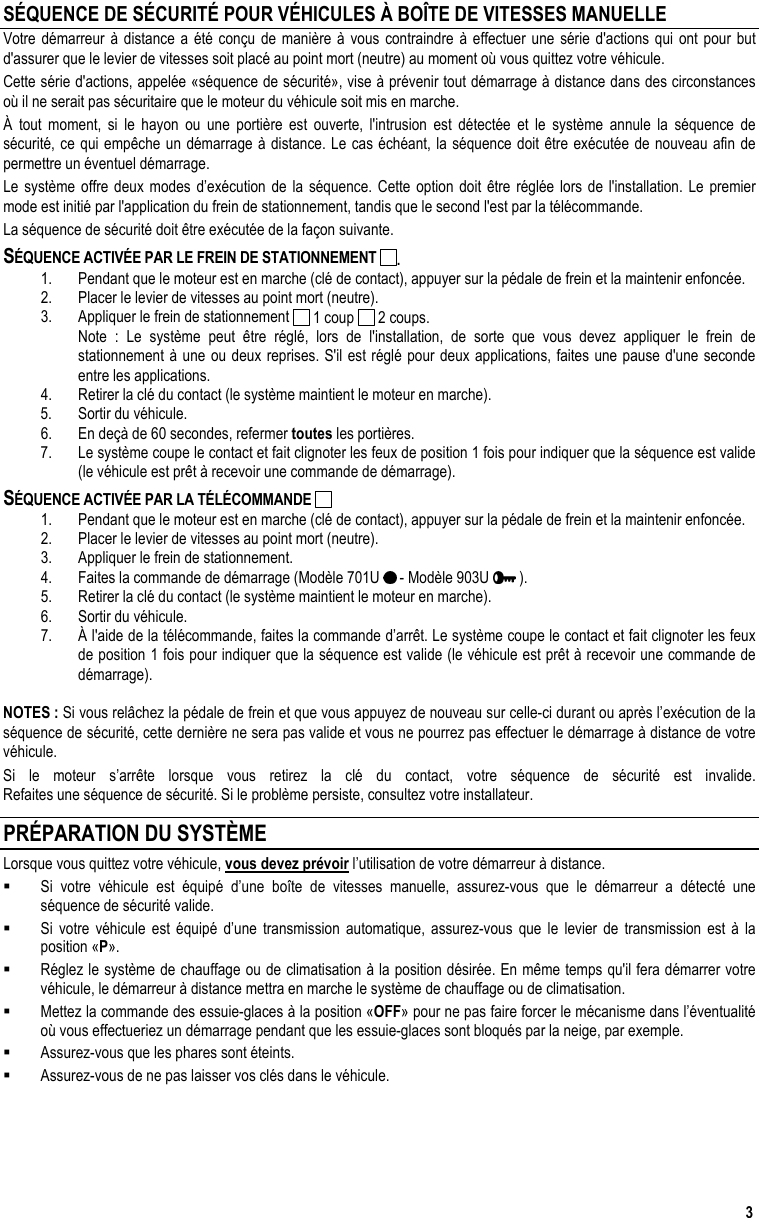  3 SÉQUENCE DE SÉCURITÉ POUR VÉHICULES À BOÎTE DE VITESSES MANUELLE Votre démarreur à distance a été conçu de manière à vous contraindre à effectuer une série d&apos;actions qui ont pour but d&apos;assurer que le levier de vitesses soit placé au point mort (neutre) au moment où vous quittez votre véhicule. Cette série d&apos;actions, appelée «séquence de sécurité», vise à prévenir tout démarrage à distance dans des circonstances où il ne serait pas sécuritaire que le moteur du véhicule soit mis en marche. À tout moment, si le hayon ou une portière est ouverte, l&apos;intrusion est détectée et le système annule la séquence de sécurité, ce qui empêche un démarrage à distance. Le cas échéant, la séquence doit être exécutée de nouveau afin de permettre un éventuel démarrage. Le système offre deux modes d’exécution de la séquence. Cette option doit être réglée lors de l&apos;installation. Le premier mode est initié par l&apos;application du frein de stationnement, tandis que le second l&apos;est par la télécommande. La séquence de sécurité doit être exécutée de la façon suivante. SÉQUENCE ACTIVÉE PAR LE FREIN DE STATIONNEMENT  . 1.  Pendant que le moteur est en marche (clé de contact), appuyer sur la pédale de frein et la maintenir enfoncée. 2.  Placer le levier de vitesses au point mort (neutre).  3.  Appliquer le frein de stationnement   1 coup   2 coups.   Note : Le système peut être réglé, lors de l&apos;installation, de sorte que vous devez appliquer le frein de stationnement à une ou deux reprises. S&apos;il est réglé pour deux applications, faites une pause d&apos;une seconde entre les applications. 4.  Retirer la clé du contact (le système maintient le moteur en marche).  5.  Sortir du véhicule. 6.  En deçà de 60 secondes, refermer toutes les portières. 7.  Le système coupe le contact et fait clignoter les feux de position 1 fois pour indiquer que la séquence est valide (le véhicule est prêt à recevoir une commande de démarrage). SÉQUENCE ACTIVÉE PAR LA TÉLÉCOMMANDE   1.  Pendant que le moteur est en marche (clé de contact), appuyer sur la pédale de frein et la maintenir enfoncée. 2.  Placer le levier de vitesses au point mort (neutre).  3.  Appliquer le frein de stationnement. 4.  Faites la commande de démarrage (Modèle 701U   - Modèle 903U   ). 5.  Retirer la clé du contact (le système maintient le moteur en marche).  6.  Sortir du véhicule. 7.  À l&apos;aide de la télécommande, faites la commande d’arrêt. Le système coupe le contact et fait clignoter les feux de position 1 fois pour indiquer que la séquence est valide (le véhicule est prêt à recevoir une commande de démarrage).  NOTES : Si vous relâchez la pédale de frein et que vous appuyez de nouveau sur celle-ci durant ou après l’exécution de la séquence de sécurité, cette dernière ne sera pas valide et vous ne pourrez pas effectuer le démarrage à distance de votre véhicule. Si le moteur s’arrête lorsque vous retirez la clé du contact, votre séquence de sécurité est invalide. Refaites une séquence de sécurité. Si le problème persiste, consultez votre installateur. PRÉPARATION DU SYSTÈME Lorsque vous quittez votre véhicule, vous devez prévoir l’utilisation de votre démarreur à distance.   Si votre véhicule est équipé d’une boîte de vitesses manuelle, assurez-vous que le démarreur a détecté une séquence de sécurité valide.   Si votre véhicule est équipé d’une transmission automatique, assurez-vous que le levier de transmission est à la position «P».   Réglez le système de chauffage ou de climatisation à la position désirée. En même temps qu&apos;il fera démarrer votre véhicule, le démarreur à distance mettra en marche le système de chauffage ou de climatisation.   Mettez la commande des essuie-glaces à la position «OFF» pour ne pas faire forcer le mécanisme dans l’éventualité où vous effectueriez un démarrage pendant que les essuie-glaces sont bloqués par la neige, par exemple.    Assurez-vous que les phares sont éteints.   Assurez-vous de ne pas laisser vos clés dans le véhicule.  