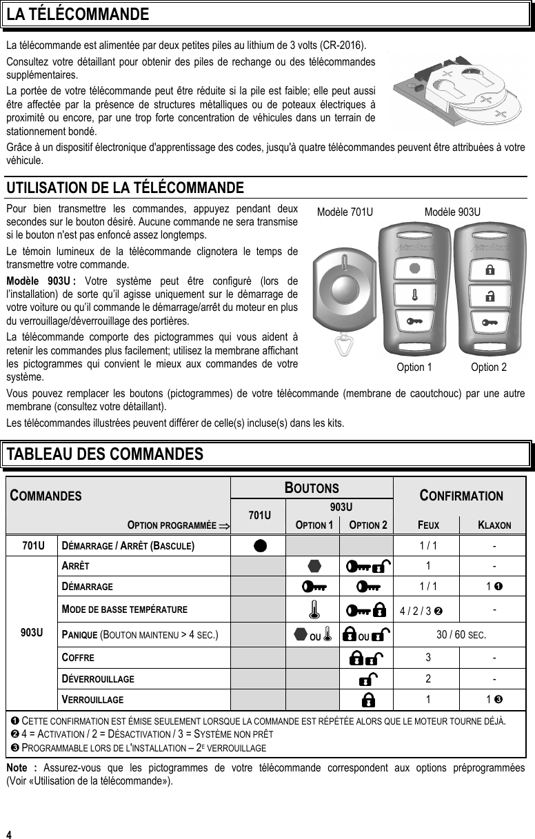  4 LA TÉLÉCOMMANDE La télécommande est alimentée par deux petites piles au lithium de 3 volts (CR-2016). Consultez votre détaillant pour obtenir des piles de rechange ou des télécommandes supplémentaires.  La portée de votre télécommande peut être réduite si la pile est faible; elle peut aussi être affectée par la présence de structures métalliques ou de poteaux électriques à proximité ou encore, par une trop forte concentration de véhicules dans un terrain de stationnement bondé.  Grâce à un dispositif électronique d&apos;apprentissage des codes, jusqu&apos;à quatre télécommandes peuvent être attribuées à votre véhicule.  UTILISATION DE LA TÉLÉCOMMANDE Pour bien transmettre les commandes, appuyez pendant deux secondes sur le bouton désiré. Aucune commande ne sera transmise si le bouton n&apos;est pas enfoncé assez longtemps. Le témoin lumineux de la télécommande clignotera le temps de transmettre votre commande.  Modèle 903U : Votre système peut être configuré (lors de l’installation) de sorte qu’il agisse uniquement sur le démarrage de votre voiture ou qu’il commande le démarrage/arrêt du moteur en plus du verrouillage/déverrouillage des portières. La télécommande comporte des pictogrammes qui vous aident à retenir les commandes plus facilement; utilisez la membrane affichant les pictogrammes qui convient le mieux aux commandes de votre système. Vous pouvez remplacer les boutons (pictogrammes) de votre télécommande (membrane de caoutchouc) par une autre membrane (consultez votre détaillant).  Les télécommandes illustrées peuvent différer de celle(s) incluse(s) dans les kits. TABLEAU DES COMMANDES BOUTONS  COMMANDES 903U  CONFIRMATION OPTION PROGRAMMÉE ⇒701U OPTION 1  OPTION 2  FEUX  KLAXON 701U DÉMARRAGE / ARRÊT (BASCULE)     1 / 1  - ARRÊT         1 - DÉMARRAGE       1 / 1  1  MODE DE BASSE TEMPÉRATURE     4 / 2 / 3   - PANIQUE (BOUTON MAINTENU &gt; 4 SEC.)   OU    OU   30 / 60 SEC. COFFRE         3 - DÉVERROUILLAGE      2 - 903U VERROUILLAGE      1 1   CETTE CONFIRMATION EST ÉMISE SEULEMENT LORSQUE LA COMMANDE EST RÉPÉTÉE ALORS QUE LE MOTEUR TOURNE DÉJÀ.  4 = ACTIVATION / 2 = DÉSACTIVATION / 3 = SYSTÈME NON PRÊT   PROGRAMMABLE LORS DE L&apos;INSTALLATION – 2E VERROUILLAGE Note : Assurez-vous que les pictogrammes de votre télécommande correspondent aux options préprogrammées  (Voir «Utilisation de la télécommande»).   Modèle 701U  Modèle 903U     Option 1  Option 2 