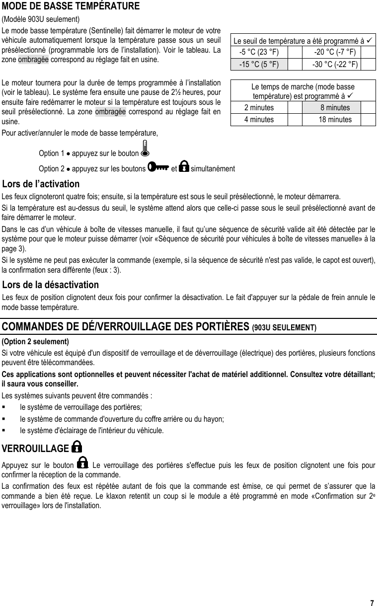  7 MODE DE BASSE TEMPÉRATURE (Modèle 903U seulement) Le mode basse température (Sentinelle) fait démarrer le moteur de votre véhicule automatiquement lorsque la température passe sous un seuil présélectionné (programmable lors de l’installation). Voir le tableau. La zone ombragée correspond au réglage fait en usine.  Le moteur tournera pour la durée de temps programmée à l’installation (voir le tableau). Le système fera ensuite une pause de 2½ heures, pour ensuite faire redémarrer le moteur si la température est toujours sous le seuil présélectionné. La zone ombragée correspond au réglage fait en usine. Pour activer/annuler le mode de basse température,  Option 1 • appuyez sur le bouton   Option 2 • appuyez sur les boutons   et   simultanément Lors de l’activation  Les feux clignoteront quatre fois; ensuite, si la température est sous le seuil présélectionné, le moteur démarrera.  Si la température est au-dessus du seuil, le système attend alors que celle-ci passe sous le seuil présélectionné avant de faire démarrer le moteur.  Dans le cas d’un véhicule à boîte de vitesses manuelle, il faut qu’une séquence de sécurité valide ait été détectée par le système pour que le moteur puisse démarrer (voir «Séquence de sécurité pour véhicules à boîte de vitesses manuelle» à la page 3). Si le système ne peut pas exécuter la commande (exemple, si la séquence de sécurité n&apos;est pas valide, le capot est ouvert), la confirmation sera différente (feux : 3). Lors de la désactivation Les feux de position clignotent deux fois pour confirmer la désactivation. Le fait d&apos;appuyer sur la pédale de frein annule le mode basse température. COMMANDES DE DÉ/VERROUILLAGE DES PORTIÈRES (903U SEULEMENT) (Option 2 seulement) Si votre véhicule est équipé d&apos;un dispositif de verrouillage et de déverrouillage (électrique) des portières, plusieurs fonctions peuvent être télécommandées. Ces applications sont optionnelles et peuvent nécessiter l&apos;achat de matériel additionnel. Consultez votre détaillant; il saura vous conseiller.  Les systèmes suivants peuvent être commandés :   le système de verrouillage des portières;   le système de commande d&apos;ouverture du coffre arrière ou du hayon;   le système d&apos;éclairage de l&apos;intérieur du véhicule. VERROUILLAGE    Appuyez sur le bouton  . Le verrouillage des portières s&apos;effectue puis les feux de position clignotent une fois pour confirmer la réception de la commande. La confirmation des feux est répétée autant de fois que la commande est émise, ce qui permet de s’assurer que la commande a bien été reçue. Le klaxon retentit un coup si le module a été programmé en mode «Confirmation sur 2e verrouillage» lors de l&apos;installation. Le seuil de température a été programmé à  -5 °C (23 °F)    -20 °C (-7 °F)   -15 °C (5 °F)    -30 °C (-22 °F)   Le temps de marche (mode basse  température) est programmé à  2 minutes    8 minutes   4 minutes    18 minutes   