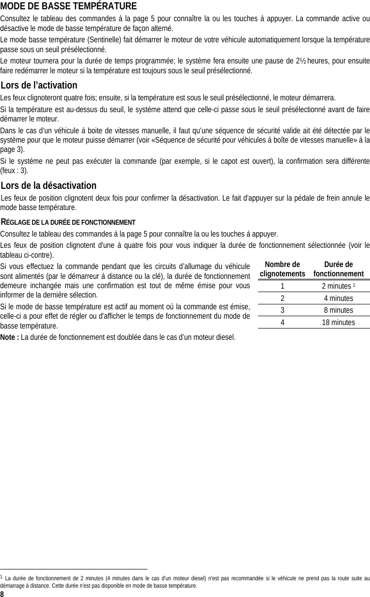  8 MODE DE BASSE TEMPÉRATURE Consultez le tableau des commandes à la page 5 pour connaître la ou les touches à appuyer. La commande active ou désactive le mode de basse température de façon alterné. Le mode basse température (Sentinelle) fait démarrer le moteur de votre véhicule automatiquement lorsque la température passe sous un seuil présélectionné.  Le moteur tournera pour la durée de temps programmée; le système fera ensuite une pause de 2½ heures, pour ensuite faire redémarrer le moteur si la température est toujours sous le seuil présélectionné.  Lors de l’activation  Les feux clignoteront quatre fois; ensuite, si la température est sous le seuil présélectionné, le moteur démarrera.  Si la température est au-dessus du seuil, le système attend que celle-ci passe sous le seuil présélectionné avant de faire démarrer le moteur.  Dans le cas d’un véhicule à boite de vitesses manuelle, il faut qu’une séquence de sécurité valide ait été détectée par le système pour que le moteur puisse démarrer (voir «Séquence de sécurité pour véhicules à boîte de vitesses manuelle» à la page 3). Si le système ne peut pas exécuter la commande (par exemple, si le capot est ouvert), la confirmation sera différente (feux : 3). Lors de la désactivation  Les feux de position clignotent deux fois pour confirmer la désactivation. Le fait d&apos;appuyer sur la pédale de frein annule le mode basse température. RÉGLAGE DE LA DURÉE DE FONCTIONNEMENT  Consultez le tableau des commandes à la page 5 pour connaître la ou les touches à appuyer. Les feux de position clignotent d&apos;une à quatre fois pour vous indiquer la durée de fonctionnement sélectionnée (voir le tableau ci-contre). Si vous effectuez la commande pendant que les circuits d’allumage du véhicule sont alimentés (par le démarreur à distance ou la clé), la durée de fonctionnement demeure inchangée mais une confirmation est tout de même émise pour vous informer de la dernière sélection. Si le mode de basse température est actif au moment où la commande est émise, celle-ci a pour effet de régler ou d&apos;afficher le temps de fonctionnement du mode de basse température. Note : La durée de fonctionnement est doublée dans le cas d’un moteur diesel.                                                                                  1 La durée de fonctionnement de 2 minutes (4 minutes dans le cas d&apos;un moteur diesel) n&apos;est pas recommandée si le véhicule ne prend pas la route suite au démarrage à distance. Cette durée n&apos;est pas disponible en mode de basse température. Nombre de  clignotements Durée de fonctionnement 1 2 minutes 1 2 4 minutes 3 8 minutes 4 18 minutes 