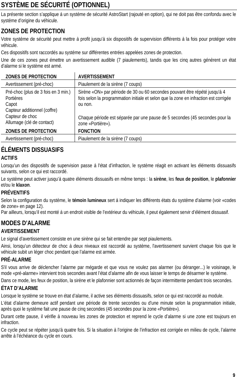  9 SYSTÈME DE SÉCURITÉ (OPTIONNEL) La présente section s’applique à un système de sécurité AstroStart (rajouté en option), qui ne doit pas être confondu avec le système d’origine du véhicule. ZONES DE PROTECTION Votre système de sécurité peut mettre à profit jusqu’à six dispositifs de supervision différents à la fois pour protéger votre véhicule.  Ces dispositifs sont raccordés au système sur différentes entrées appelées zones de protection.  Une de ces zones peut émettre un avertissement audible (7 piaulements), tandis que les cinq autres génèrent un état d’alarme si le système est armé. ZONES DE PROTECTION  AVERTISSEMENT Avertissement (pré-choc)  Piaulement de la sirène (7 coups)  Pré-choc (plus de 3 fois en 3 min.) Portières Capot  Capteur additionnel (coffre) Capteur de choc Allumage (clé de contact) Sirène «ON» par période de 30 ou 60 secondes pouvant être répété jusqu&apos;à 4 fois selon la programmation initiale et selon que la zone en infraction est corrigée ou non.    Chaque période est séparée par une pause de 5 secondes (45 secondes pour la zone «Portière»).  ZONES DE PROTECTION  FONCTION Avertissement (pré-choc)  Piaulement de la sirène (7 coups) ÉLÉMENTS DISSUASIFS ACTIFS  Lorsqu’un des dispositifs de supervision passe à l&apos;état d’infraction, le système réagit en activant les éléments dissuasifs suivants, selon ce qui est raccordé.  Le système peut activer jusqu’à quatre éléments dissuasifs en même temps : la sirène, les feux de position, le plafonnier et/ou le klaxon. PRÉVENTIFS Selon la configuration du système, le témoin lumineux sert à indiquer les différents états du système d’alarme (voir «codes de zone» en page 12).   Par ailleurs, lorsqu’il est monté à un endroit visible de l’extérieur du véhicule, il peut également servir d’élément dissuasif. MODES D’ALARME AVERTISSEMENT Le signal d’avertissement consiste en une sirène qui se fait entendre par sept piaulements.  Ainsi, lorsqu’un détecteur de choc à deux niveaux est raccordé au système, l&apos;avertissement survient chaque fois que le véhicule subit un léger choc pendant que l’alarme est armée.  PRÉ-ALARME S&apos;il vous arrive de déclencher l’alarme par mégarde et que vous ne voulez pas alarmer (ou déranger...) le voisinage, le mode «pré-alarme» intervient trois secondes avant l’état d’alarme afin de vous laisser le temps de désarmer le système. Dans ce mode, les feux de position, la sirène et le plafonnier sont actionnés de façon intermittente pendant trois secondes. ÉTAT D’ALARME Lorsque le système se trouve en état d’alarme, il active ses éléments dissuasifs, selon ce qui est raccordé au module.  L’état d’alarme demeure actif pendant une période de trente secondes ou d&apos;une minute selon la programmation initiale, après quoi le système fait une pause de cinq secondes (45 secondes pour la zone «Portière»).  Durant cette pause, il vérifie à nouveau les zones de protection et reprend le cycle d’alarme si une zone est toujours en infraction. Ce cycle peut se répéter jusqu&apos;à quatre fois. Si la situation à l’origine de l’infraction est corrigée en milieu de cycle, l’alarme arrête à l’échéance du cycle en cours. 