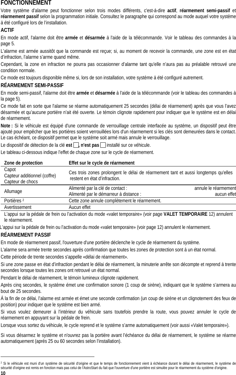  10 FONCTIONNEMENT Votre système d’alarme peut fonctionner selon trois modes différents, c&apos;est-à-dire actif,  réarmement semi-passif et réarmement passif selon la programmation initiale. Consultez le paragraphe qui correspond au mode auquel votre système à été configuré lors de l’installation. ACTIF En mode actif, l&apos;alarme doit être armée et désarmée à l&apos;aide de la télécommande. Voir le tableau des commandes à la page 5.  L’alarme est armée aussitôt que la commande est reçue; si, au moment de recevoir la commande, une zone est en état d’infraction, l’alarme s’arme quand même. Cependant, la zone en infraction ne pourra pas occasionner d’alarme tant qu&apos;elle n’aura pas au préalable retrouvé une condition normale.  Ce mode est toujours disponible même si, lors de son installation, votre système à été configuré autrement. RÉARMEMENT SEMI-PASSIF En mode semi-passif, l&apos;alarme doit être armée et désarmée à l&apos;aide de la télécommande (voir le tableau des commandes à la page 5). Ce mode fait en sorte que l&apos;alarme se réarme automatiquement 25 secondes (délai de réarmement) après que vous l’avez désarmée et qu’aucune portière n’ait été ouverte. Le témoin clignote rapidement pour indiquer que le système est en délai de réarmement. Note : Si le véhicule est équipé d&apos;une commande de verrouillage centrale interfacée au système, un dispositif peut être ajouté pour empêcher que les portières soient verrouillées lors d&apos;un réarmement si les clés sont demeurées dans le contact. Le cas échéant, ce dispositif permet que le système soit armé mais annule le verrouillage. Le dispositif de détection de la clé est  , n&apos;est pas   installé sur ce véhicule. Le tableau ci-dessous indique l’effet de chaque zone sur le cycle de réarmement. Zone de protection  Effet sur le cycle de réarmement Capot Capteur additionnel (coffre) Capteur de chocs Ces trois zones prolongent le délai de réarmement tant et aussi longtemps qu&apos;elles restent en état d’infraction. Allumage  Alimenté par la clé de contact :   annule le réarmementAlimenté par le démarreur à distance :   aucun effetPortières 2  Cette zone annule complètement le réarmement. Avertissement Aucun effet L’appui sur la pédale de frein ou l’activation du mode «valet temporaire» (voir page VALET TEMPORAIRE 12) annulent le réarmement. L’appui sur la pédale de frein ou l’activation du mode «valet temporaire» (voir page 12) annulent le réarmement.  RÉARMEMENT PASSIF En mode de réarmement passif, l&apos;ouverture d&apos;une portière déclenche le cycle de réarmement du système.  L&apos;alarme sera armée trente secondes après confirmation que toutes les zones de protection sont à un état normal. Cette période de trente secondes s&apos;appelle «délai de réarmement».  Si une zone passe en état d’infraction pendant le délai de réarmement, la minuterie arrête son décompte et reprend à trente secondes lorsque toutes les zones ont retrouvé un état normal. Pendant le délai de réarmement, le témoin lumineux clignote rapidement. Après cinq secondes, le système émet une confirmation sonore (1 coup de sirène), indiquant que le système s’armera au bout de 25 secondes. À la fin de ce délai, l’alarme est armée et émet une seconde confirmation (un coup de sirène et un clignotement des feux de position) pour indiquer que le système est bien armé.  Si vous voulez demeurer à l’intérieur du véhicule sans toutefois prendre la route, vous pouvez annuler le cycle de réarmement en appuyant sur la pédale de frein. Lorsque vous sortez du véhicule, le cycle reprend et le système s’arme automatiquement (voir aussi «Valet temporaire»). Si vous désarmez le système et n&apos;ouvrez pas la portière avant l’échéance du délai de réarmement, le système se réarme automatiquement (après 25 ou 60 secondes selon l’installation).                                                                                  2 Si le véhicule est muni d&apos;un système de sécurité d&apos;origine et que le temps de fonctionnement vient à échéance durant le délai de réarmement, le système de sécurité d&apos;origine est remis en fonction mais pas celui de l&apos;AstroStart du fait que l&apos;ouverture d&apos;une portière est simulée pour le réarmement du système d&apos;origine. 