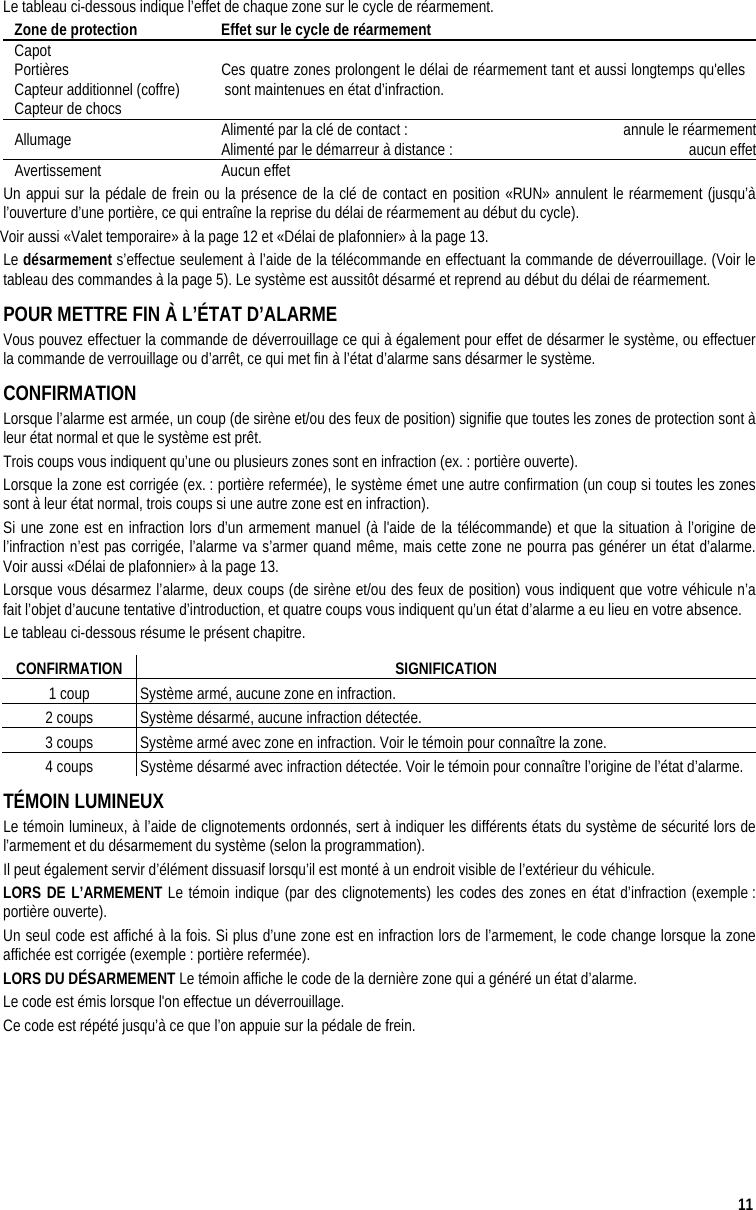  11 Le tableau ci-dessous indique l’effet de chaque zone sur le cycle de réarmement. Zone de protection  Effet sur le cycle de réarmement Capot Portières Capteur additionnel (coffre) Capteur de chocs Ces quatre zones prolongent le délai de réarmement tant et aussi longtemps qu&apos;elles sont maintenues en état d’infraction. Allumage  Alimenté par la clé de contact :   annule le réarmementAlimenté par le démarreur à distance :   aucun effetAvertissement Aucun effet Un appui sur la pédale de frein ou la présence de la clé de contact en position «RUN» annulent le réarmement (jusqu’à l’ouverture d’une portière, ce qui entraîne la reprise du délai de réarmement au début du cycle). Voir aussi «Valet temporaire» à la page 12 et «Délai de plafonnier» à la page 13. Le désarmement s’effectue seulement à l’aide de la télécommande en effectuant la commande de déverrouillage. (Voir le tableau des commandes à la page 5). Le système est aussitôt désarmé et reprend au début du délai de réarmement. POUR METTRE FIN À L’ÉTAT D’ALARME Vous pouvez effectuer la commande de déverrouillage ce qui à également pour effet de désarmer le système, ou effectuer la commande de verrouillage ou d’arrêt, ce qui met fin à l’état d’alarme sans désarmer le système.  CONFIRMATION Lorsque l’alarme est armée, un coup (de sirène et/ou des feux de position) signifie que toutes les zones de protection sont à leur état normal et que le système est prêt. Trois coups vous indiquent qu’une ou plusieurs zones sont en infraction (ex. : portière ouverte).  Lorsque la zone est corrigée (ex. : portière refermée), le système émet une autre confirmation (un coup si toutes les zones sont à leur état normal, trois coups si une autre zone est en infraction). Si une zone est en infraction lors d’un armement manuel (à l&apos;aide de la télécommande) et que la situation à l’origine de l’infraction n’est pas corrigée, l’alarme va s’armer quand même, mais cette zone ne pourra pas générer un état d’alarme. Voir aussi «Délai de plafonnier» à la page 13. Lorsque vous désarmez l’alarme, deux coups (de sirène et/ou des feux de position) vous indiquent que votre véhicule n’a fait l’objet d’aucune tentative d’introduction, et quatre coups vous indiquent qu’un état d’alarme a eu lieu en votre absence. Le tableau ci-dessous résume le présent chapitre. CONFIRMATION SIGNIFICATION 1 coup  Système armé, aucune zone en infraction. 2 coups  Système désarmé, aucune infraction détectée. 3 coups  Système armé avec zone en infraction. Voir le témoin pour connaître la zone. 4 coups  Système désarmé avec infraction détectée. Voir le témoin pour connaître l’origine de l’état d’alarme. TÉMOIN LUMINEUX Le témoin lumineux, à l’aide de clignotements ordonnés, sert à indiquer les différents états du système de sécurité lors de l’armement et du désarmement du système (selon la programmation). Il peut également servir d’élément dissuasif lorsqu’il est monté à un endroit visible de l’extérieur du véhicule. LORS DE L’ARMEMENT Le témoin indique (par des clignotements) les codes des zones en état d’infraction (exemple : portière ouverte). Un seul code est affiché à la fois. Si plus d’une zone est en infraction lors de l’armement, le code change lorsque la zone affichée est corrigée (exemple : portière refermée).  LORS DU DÉSARMEMENT Le témoin affiche le code de la dernière zone qui a généré un état d’alarme. Le code est émis lorsque l&apos;on effectue un déverrouillage.  Ce code est répété jusqu’à ce que l’on appuie sur la pédale de frein. 