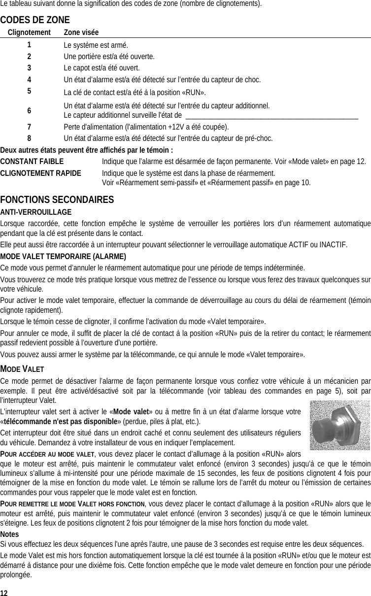  12 Le tableau suivant donne la signification des codes de zone (nombre de clignotements). CODES DE ZONE Clignotement Zone visée 1  Le système est armé. 2  Une portière est/a été ouverte. 3  Le capot est/a été ouvert. 4  Un état d’alarme est/a été détecté sur l’entrée du capteur de choc. 5  La clé de contact est/a été à la position «RUN». 6  Un état d’alarme est/a été détecté sur l’entrée du capteur additionnel. Le capteur additionnel surveille l&apos;état de  ______________________________________________  7  Perte d&apos;alimentation (l&apos;alimentation +12V a été coupée). 8  Un état d’alarme est/a été détecté sur l’entrée du capteur de pré-choc. Deux autres états peuvent être affichés par le témoin : CONSTANT FAIBLE   Indique que l’alarme est désarmée de façon permanente. Voir «Mode valet» en page 12. CLIGNOTEMENT RAPIDE   Indique que le système est dans la phase de réarmement.      Voir «Réarmement semi-passif» et «Réarmement passif» en page 10. FONCTIONS SECONDAIRES ANTI-VERROUILLAGE Lorsque raccordée, cette fonction empêche le système de verrouiller les portières lors d’un réarmement automatique pendant que la clé est présente dans le contact.  Elle peut aussi être raccordée à un interrupteur pouvant sélectionner le verrouillage automatique ACTIF ou INACTIF. MODE VALET TEMPORAIRE (ALARME) Ce mode vous permet d’annuler le réarmement automatique pour une période de temps indéterminée.  Vous trouverez ce mode très pratique lorsque vous mettrez de l’essence ou lorsque vous ferez des travaux quelconques sur votre véhicule. Pour activer le mode valet temporaire, effectuer la commande de déverrouillage au cours du délai de réarmement (témoin clignote rapidement). Lorsque le témoin cesse de clignoter, il confirme l’activation du mode «Valet temporaire».  Pour annuler ce mode, il suffit de placer la clé de contact à la position «RUN» puis de la retirer du contact; le réarmement passif redevient possible à l’ouverture d’une portière.  Vous pouvez aussi armer le système par la télécommande, ce qui annule le mode «Valet temporaire». MODE VALET  Ce mode permet de désactiver l’alarme de façon permanente lorsque vous confiez votre véhicule à un mécanicien par exemple. Il peut être activé/désactivé soit par la télécommande (voir tableau des commandes en page 5), soit par l’interrupteur Valet. L’interrupteur valet sert à activer le «Mode valet» ou à mettre fin à un état d’alarme lorsque votre «télécommande n&apos;est pas disponible» (perdue, piles à plat, etc.).  Cet interrupteur doit être situé dans un endroit caché et connu seulement des utilisateurs réguliers du véhicule. Demandez à votre installateur de vous en indiquer l’emplacement. POUR ACCÉDER AU MODE VALET, vous devez placer le contact d’allumage à la position «RUN» alors que le moteur est arrêté, puis maintenir le commutateur valet enfoncé (environ 3 secondes) jusqu’à ce que le témoin lumineux s’allume à mi-intensité pour une période maximale de 15 secondes, les feux de positions clignotent 4 fois pour témoigner de la mise en fonction du mode valet. Le témoin se rallume lors de l’arrêt du moteur ou l’émission de certaines commandes pour vous rappeler que le mode valet est en fonction. POUR REMETTRE LE MODE VALET HORS FONCTION, vous devez placer le contact d’allumage à la position «RUN» alors que le moteur est arrêté, puis maintenir le commutateur valet enfoncé (environ 3 secondes) jusqu’à ce que le témoin lumineux s&apos;éteigne. Les feux de positions clignotent 2 fois pour témoigner de la mise hors fonction du mode valet.  Notes Si vous effectuez les deux séquences l&apos;une après l&apos;autre, une pause de 3 secondes est requise entre les deux séquences. Le mode Valet est mis hors fonction automatiquement lorsque la clé est tournée à la position «RUN» et/ou que le moteur est démarré à distance pour une dixième fois. Cette fonction empêche que le mode valet demeure en fonction pour une période prolongée. 