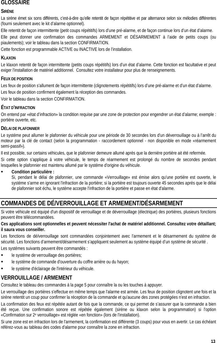  13 GLOSSAIRE SIRÈNE La sirène émet six sons différents, c’est-à-dire qu’elle retentit de façon répétitive et par alternance selon six mélodies différentes (fourni seulement avec le kit d’alarme optionnel). Elle retentit de façon intermittente (petit coups répétitifs) lors d’une pré-alarme, et de façon continue lors d’un état d’alarme. Elle peut donner une confirmation des commandes ARMEMENT et DÉSARMEMENT à l’aide de petits coups (ou piaulements); voir le tableau dans la section CONFIRMATION.  Cette fonction est programmable ACTIVE ou INACTIVE lors de l’installation. KLAXON Le klaxon retentit de façon intermittente (petits coups répétitifs) lors d’un état d’alarme. Cette fonction est facultative et peut exiger l&apos;installation de matériel additionnel.  Consultez votre installateur pour plus de renseignements. FEUX DE POSITION  Les feux de position s&apos;allument de façon intermittente (clignotements répétitifs) lors d’une pré-alarme et d’un état d’alarme. Les feux de position confirment également la réception des commandes.  Voir le tableau dans la section CONFIRMATION. ÉTAT D’INFRACTION On entend par «état d’infraction» la condition requise par une zone de protection pour engendrer un état d’alarme; exemple : portière ouverte, etc. DÉLAI DE PLAFONNIER Le système peut allumer le plafonnier du véhicule pour une période de 30 secondes lors d&apos;un déverrouillage ou à l’arrêt du moteur par la clé de contact (selon la programmation - raccordement optionnel - non disponible en mode «réarmement semi-passif»).  Il est possible, sur certains véhicules, que le plafonnier demeure allumé après que la dernière portière ait été refermée.  Si cette option s’applique à votre véhicule, le temps de réarmement est prolongé du nombre de secondes pendant lesquelles le plafonnier est maintenu allumé par le système d&apos;origine du véhicule.   Condition particulière :    Si, pendant le délai de plafonnier, une commande «Verrouillage» est émise alors qu&apos;une portière est ouverte, le système s&apos;arme en ignorant l&apos;infraction de la portière; si la portière est toujours ouverte 45 secondes après que le délai de plafonnier soit échu, le système accepte l&apos;infraction de la portière et passe en état d&apos;alarme. COMMANDES DE DÉ/VERROUILLAGE ET ARMEMENT/DÉSARMEMENT  Si votre véhicule est équipé d&apos;un dispositif de verrouillage et de déverrouillage (électrique) des portières, plusieurs fonctions peuvent être télécommandées. Ces applications sont optionnelles et peuvent nécessiter l&apos;achat de matériel additionnel. Consultez votre détaillant; il saura vous conseiller.  Les fonctions de dé/verrouillage sont commandées conjointement avec l&apos;armement et le désarmement du système de sécurité. Les fonctions d’armement/désarmement s’appliquent seulement au système équipé d’un système de sécurité . Les systèmes suivants peuvent être commandés :   le système de verrouillage des portières;   le système de commande d&apos;ouverture du coffre arrière ou du hayon;   le système d&apos;éclairage de l&apos;intérieur du véhicule. VERROUILLAGE / ARMEMENT Consultez le tableau des commandes à la page 5 pour connaître la ou les touches à appuyer. Le verrouillage des portières s&apos;effectue en même temps que l&apos;alarme est armée. Les feux de position clignotent une fois et la sirène retentit un coup pour confirmer la réception de la commande et qu&apos;aucune des zones protégées n&apos;est en infraction. La confirmation des feux est répétée autant de fois que la commande, ce qui permet de s’assurer que la commande a bien été reçue. Une confirmation sonore est répétée également (sirène ou klaxon selon la programmation) si l&apos;option «Confirmation sur 2e verrouillage» est réglée «en fonction» (lors de l&apos;installation).  Si une zone est en infraction lors de l&apos;armement, la confirmation est différente (3 coups) pour vous en avertir. Le cas échéant référez-vous au tableau des codes d&apos;alarme pour connaître la zone en infraction. 