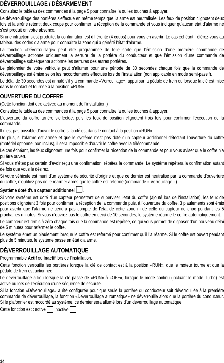  14 DÉVERROUILLAGE / DÉSARMEMENT  Consultez le tableau des commandes à la page 5 pour connaître la ou les touches à appuyer. Le déverrouillage des portières s&apos;effectue en même temps que l&apos;alarme est neutralisée. Les feux de position clignotent deux fois et la sirène retentit deux coups pour confirmer la réception de la commande et vous indiquer qu&apos;aucun état d&apos;alarme ne s&apos;est produit en votre absence. Si une infraction s&apos;est produite, la confirmation est différente (4 coups) pour vous en avertir. Le cas échéant, référez-vous au tableau des codes d&apos;alarme pour connaître la zone qui a généré l&apos;état d&apos;alarme. La fonction «Déverrouillage» peut être programmée de telle sorte que l’émission d’une première commande de déverrouillage actionne uniquement la serrure de la portière du conducteur et que l’émission d’une commande de déverrouillage subséquente actionne les serrures des autres portières.  Le plafonnier de votre véhicule peut s’allumer pour une période de 30 secondes chaque fois que la commande de déverrouillage est émise selon les raccordements effectués lors de l’installation (non applicable en mode semi-passif).  Le délai de 30 secondes est annulé s&apos;il y a commande «Verrouillage», appui sur la pédale de frein ou lorsque la clé est mise dans le contact et tournée à la position «RUN». OUVERTURE DU COFFRE  (Cette fonction doit être activée au moment de l’installation.) Consultez le tableau des commandes à la page 5 pour connaître la ou les touches à appuyer. L’ouverture du coffre arrière s&apos;effectue, puis les feux de position clignotent trois fois pour confirmer l’exécution de la commande.  Il n’est pas possible d’ouvrir le coffre si la clé est dans le contact à la position «RUN».  De plus, si l&apos;alarme est armée et que le système n&apos;est pas doté d&apos;un capteur additionnel détectant l&apos;ouverture du coffre (matériel optionnel non inclus), il sera impossible d’ouvrir le coffre avec la télécommande.  Le cas échéant, les feux clignotent une fois pour confirmer la réception de la commande et pour vous aviser que le coffre n’a pu être ouvert. Si vous n’êtes pas certain d’avoir reçu une confirmation, répétez la commande. Le système répétera la confirmation autant de fois que vous le désirez. Si votre véhicule est muni d&apos;un système de sécurité d’origine et que ce dernier est neutralisé par la commande d’ouverture du coffre, n’oubliez pas de le réarmer après que le coffre est refermé (commande « Verrouillage »). Système doté d&apos;un capteur additionnel  .  Si votre système est doté d&apos;un capteur permettant de superviser l’état du coffre (ajouté lors de l&apos;installation), les feux de positions clignotent 3 fois pour confirmer la réception de la commande puis, à l’ouverture du coffre, 3 piaulements sont émis pour avertir que l’alarme ne tiendra pas compte de l&apos;état de cette zone ni de celle du capteur de choc pendant les 5 prochaines minutes. Si vous n&apos;ouvrez pas le coffre en deçà de 10 secondes, le système réarme le coffre automatiquement. Le compteur est remis à zéro chaque fois que la commande est répétée, ce qui vous permet de disposer d’un nouveau délai de 5 minutes pour refermer le coffre.  Le système émet un piaulement lorsque le coffre est refermé pour confirmer qu&apos;il l’a réarmé. Si le coffre est ouvert pendant plus de 5 minutes, le système passe en état d&apos;alarme. DÉ/VERROUILLAGE AUTOMATIQUE Programmable Actif ou Inactif lors de l’installation. Cette fonction verrouille les portières lorsque la clé de contact est à la position «RUN», que le moteur tourne et que la pédale de frein est actionnée. Le déverrouillage a lieu lorsque la clé passe de «RUN» à «OFF», lorsque le mode continu (incluant le mode Turbo) est activé ou lors de l&apos;exécution d&apos;une séquence de sécurité. Si la fonction «Déverrouillage» a été configurée pour que seule la portière du conducteur soit déverrouillée à la première commande de déverrouillage, la fonction «Déverrouillage automatique» ne déverrouille alors que la portière du conducteur. Si le plafonnier est raccordé au système, ce dernier sera allumé lors d’un déverrouillage automatique. Cette fonction est : active   inactive  . 