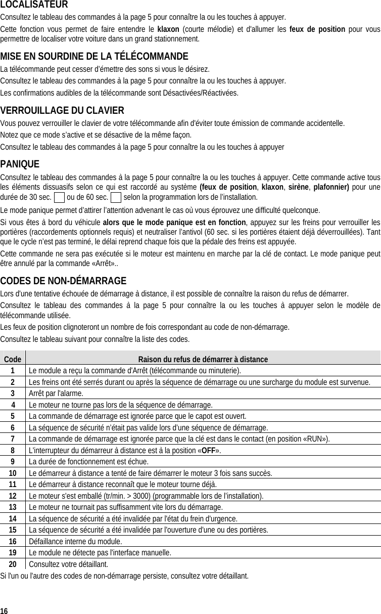  16 LOCALISATEUR Consultez le tableau des commandes à la page 5 pour connaître la ou les touches à appuyer. Cette fonction vous permet de faire entendre le klaxon (courte mélodie) et d&apos;allumer les feux de position pour vous permettre de localiser votre voiture dans un grand stationnement. MISE EN SOURDINE DE LA TÉLÉCOMMANDE La télécommande peut cesser d’émettre des sons si vous le désirez.  Consultez le tableau des commandes à la page 5 pour connaître la ou les touches à appuyer. Les confirmations audibles de la télécommande sont Désactivées/Réactivées.  VERROUILLAGE DU CLAVIER Vous pouvez verrouiller le clavier de votre télécommande afin d&apos;éviter toute émission de commande accidentelle. Notez que ce mode s’active et se désactive de la même façon. Consultez le tableau des commandes à la page 5 pour connaître la ou les touches à appuyer PANIQUE Consultez le tableau des commandes à la page 5 pour connaître la ou les touches à appuyer. Cette commande active tous les éléments dissuasifs selon ce qui est raccordé au système (feux de position, klaxon, sirène, plafonnier) pour une durée de 30 sec.   ou de 60 sec.   selon la programmation lors de l’installation.  Le mode panique permet d’attirer l’attention advenant le cas où vous éprouvez une difficulté quelconque. Si vous êtes à bord du véhicule alors que le mode panique est en fonction, appuyez sur les freins pour verrouiller les portières (raccordements optionnels requis) et neutraliser l’antivol (60 sec. si les portières étaient déjà déverrouillées). Tant que le cycle n’est pas terminé, le délai reprend chaque fois que la pédale des freins est appuyée.  Cette commande ne sera pas exécutée si le moteur est maintenu en marche par la clé de contact. Le mode panique peut être annulé par la commande «Arrêt».. CODES DE NON-DÉMARRAGE  Lors d&apos;une tentative échouée de démarrage à distance, il est possible de connaître la raison du refus de démarrer. Consultez le tableau des commandes à la page 5 pour connaître la ou les touches à appuyer selon le modèle de télécommande utilisée. Les feux de position clignoteront un nombre de fois correspondant au code de non-démarrage. Consultez le tableau suivant pour connaître la liste des codes. Code  Raison du refus de démarrer à distance 1  Le module a reçu la commande d&apos;Arrêt (télécommande ou minuterie). 2  Les freins ont été serrés durant ou après la séquence de démarrage ou une surcharge du module est survenue. 3  Arrêt par l&apos;alarme.     4  Le moteur ne tourne pas lors de la séquence de démarrage. 5  La commande de démarrage est ignorée parce que le capot est ouvert. 6  La séquence de sécurité n’était pas valide lors d’une séquence de démarrage. 7  La commande de démarrage est ignorée parce que la clé est dans le contact (en position «RUN»). 8  L&apos;interrupteur du démarreur à distance est à la position «OFF». 9  La durée de fonctionnement est échue. 10  Le démarreur à distance a tenté de faire démarrer le moteur 3 fois sans succès. 11  Le démarreur à distance reconnaît que le moteur tourne déjà.  12  Le moteur s&apos;est emballé (tr/min. &gt; 3000) (programmable lors de l’installation). 13  Le moteur ne tournait pas suffisamment vite lors du démarrage.  14  La séquence de sécurité a été invalidée par l&apos;état du frein d&apos;urgence. 15  La séquence de sécurité a été invalidée par l&apos;ouverture d&apos;une ou des portières. 16  Défaillance interne du module. 19  Le module ne détecte pas l&apos;interface manuelle. 20  Consultez votre détaillant. Si l&apos;un ou l&apos;autre des codes de non-démarrage persiste, consultez votre détaillant. 