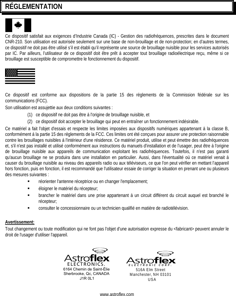     RÉGLEMENTATION Ce dispositif satisfait aux exigences d’Industrie Canada (IC) - Gestion des radiofréquences, prescrites dans le document CNR-210. Son utilisation est autorisée seulement sur une base de non-brouillage et de non-protection; en d’autres termes, ce dispositif ne doit pas être utilisé s’il est établi qu’il représente une source de brouillage nuisible pour les services autorisés par IC. Par ailleurs, l’utilisateur de ce dispositif doit être prêt à accepter tout brouillage radioélectrique reçu, même si ce brouillage est susceptible de compromettre le fonctionnement du dispositif.  Ce dispositif est conforme aux dispositions de la partie 15 des règlements de la Commission fédérale sur les communications (FCC).  Son utilisation est assujettie aux deux conditions suivantes :   (1)  ce dispositif ne doit pas être à l&apos;origine de brouillage nuisible, et (2)  ce dispositif doit accepter le brouillage qui peut en entraîner un fonctionnement indésirable. Ce matériel a fait l&apos;objet d&apos;essais et respecte les limites imposées aux dispositifs numériques appartenant à la classe B, conformément à la partie 15 des règlements de la FCC. Ces limites ont été conçues pour assurer une protection raisonnable contre les brouillages nuisibles à l&apos;intérieur d&apos;une résidence. Ce matériel produit, utilise et peut émettre des radiofréquences et, s&apos;il n&apos;est pas installé et utilisé conformément aux instructions du manuels d&apos;installation et de l’usager, peut être à l&apos;origine de brouillage nuisible aux appareils de communication exploitant les radiofréquences. Toutefois, il n&apos;est pas garanti qu&apos;aucun brouillage ne se produira dans une installation en particulier. Aussi, dans l&apos;éventualité où ce matériel venait à causer du brouillage nuisible au niveau des appareils radio ou aux téléviseurs, ce que l&apos;on peut vérifier en mettant l’appareil hors fonction, puis en fonction, il est recommandé que l&apos;utilisateur essaie de corriger la situation en prenant une ou plusieurs des mesures suivantes :   réorienter l&apos;antenne réceptrice ou en changer l&apos;emplacement;   éloigner le matériel du récepteur;   brancher le matériel dans une prise appartenant à un circuit différent du circuit auquel est branché le récepteur;   consulter le concessionnaire ou un technicien qualifié en matière de radiotélévision.  Avertissement: Tout changement ou toute modification qui ne font pas l&apos;objet d&apos;une autorisation expresse du &lt;fabricant&gt; peuvent annuler le droit de l&apos;usager d&apos;utiliser l&apos;appareil.     ELECTRONICS. 6164 Chemin de Saint-Élie Sherbrooke, Qc, CANADA  J1R 0L1  ELECTRONIC CORP.  516A Elm Street Manchester, NH 03101 USA   www.astroflex.com 