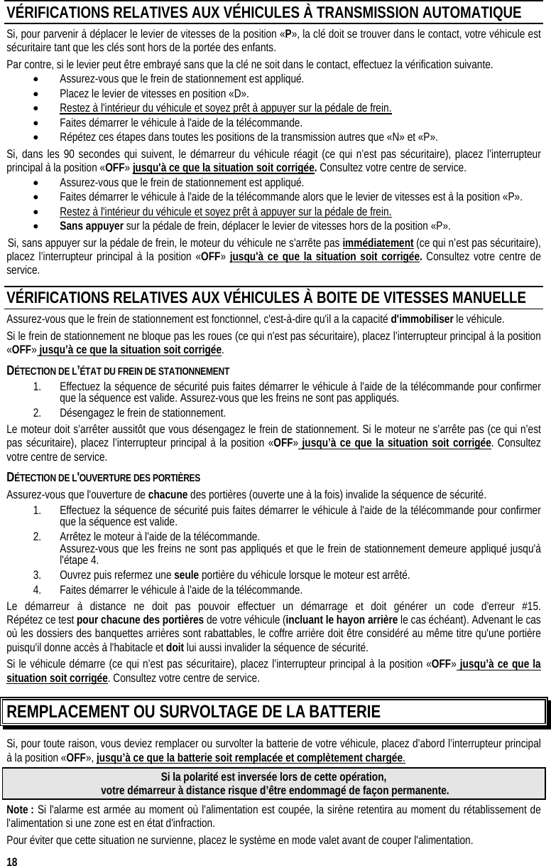  18 VÉRIFICATIONS RELATIVES AUX VÉHICULES À TRANSMISSION AUTOMATIQUE Si, pour parvenir à déplacer le levier de vitesses de la position «P», la clé doit se trouver dans le contact, votre véhicule est sécuritaire tant que les clés sont hors de la portée des enfants. Par contre, si le levier peut être embrayé sans que la clé ne soit dans le contact, effectuez la vérification suivante. •  Assurez-vous que le frein de stationnement est appliqué. •  Placez le levier de vitesses en position «D». •  Restez à l&apos;intérieur du véhicule et soyez prêt à appuyer sur la pédale de frein. •  Faites démarrer le véhicule à l&apos;aide de la télécommande. •  Répétez ces étapes dans toutes les positions de la transmission autres que «N» et «P». Si, dans les 90 secondes qui suivent, le démarreur du véhicule réagit (ce qui n’est pas sécuritaire), placez l’interrupteur principal à la position «OFF» jusqu&apos;à ce que la situation soit corrigée. Consultez votre centre de service. •  Assurez-vous que le frein de stationnement est appliqué. •  Faites démarrer le véhicule à l&apos;aide de la télécommande alors que le levier de vitesses est à la position «P». •  Restez à l&apos;intérieur du véhicule et soyez prêt à appuyer sur la pédale de frein. •  Sans appuyer sur la pédale de frein, déplacer le levier de vitesses hors de la position «P».  Si, sans appuyer sur la pédale de frein, le moteur du véhicule ne s&apos;arrête pas immédiatement (ce qui n’est pas sécuritaire), placez l’interrupteur principal à la position «OFF» jusqu&apos;à ce que la situation soit corrigée. Consultez votre centre de service. VÉRIFICATIONS RELATIVES AUX VÉHICULES À BOITE DE VITESSES MANUELLE  Assurez-vous que le frein de stationnement est fonctionnel, c&apos;est-à-dire qu&apos;il a la capacité d&apos;immobiliser le véhicule. Si le frein de stationnement ne bloque pas les roues (ce qui n&apos;est pas sécuritaire), placez l’interrupteur principal à la position «OFF» jusqu’à ce que la situation soit corrigée. DÉTECTION DE L’ÉTAT DU FREIN DE STATIONNEMENT  1.  Effectuez la séquence de sécurité puis faites démarrer le véhicule à l&apos;aide de la télécommande pour confirmer que la séquence est valide. Assurez-vous que les freins ne sont pas appliqués. 2.  Désengagez le frein de stationnement. Le moteur doit s’arrêter aussitôt que vous désengagez le frein de stationnement. Si le moteur ne s’arrête pas (ce qui n’est pas sécuritaire), placez l’interrupteur principal à la position «OFF» jusqu’à ce que la situation soit corrigée. Consultez votre centre de service. DÉTECTION DE L&apos;OUVERTURE DES PORTIÈRES Assurez-vous que l&apos;ouverture de chacune des portières (ouverte une à la fois) invalide la séquence de sécurité. 1.  Effectuez la séquence de sécurité puis faites démarrer le véhicule à l&apos;aide de la télécommande pour confirmer que la séquence est valide. 2.  Arrêtez le moteur à l&apos;aide de la télécommande.   Assurez-vous que les freins ne sont pas appliqués et que le frein de stationnement demeure appliqué jusqu&apos;à l&apos;étape 4.  3.  Ouvrez puis refermez une seule portière du véhicule lorsque le moteur est arrêté. 4.  Faites démarrer le véhicule à l&apos;aide de la télécommande. Le démarreur à distance ne doit pas pouvoir effectuer un démarrage et doit générer un code d&apos;erreur #15.  Répétez ce test pour chacune des portières de votre véhicule (incluant le hayon arrière le cas échéant). Advenant le cas où les dossiers des banquettes arrières sont rabattables, le coffre arrière doit être considéré au même titre qu&apos;une portière puisqu&apos;il donne accès à l&apos;habitacle et doit lui aussi invalider la séquence de sécurité. Si le véhicule démarre (ce qui n’est pas sécuritaire), placez l’interrupteur principal à la position «OFF» jusqu’à ce que la situation soit corrigée. Consultez votre centre de service. REMPLACEMENT OU SURVOLTAGE DE LA BATTERIE Si, pour toute raison, vous deviez remplacer ou survolter la batterie de votre véhicule, placez d’abord l’interrupteur principal à la position «OFF», jusqu’à ce que la batterie soit remplacée et complètement chargée. Si la polarité est inversée lors de cette opération,   votre démarreur à distance risque d’être endommagé de façon permanente. Note : Si l&apos;alarme est armée au moment où l&apos;alimentation est coupée, la sirène retentira au moment du rétablissement de l&apos;alimentation si une zone est en état d&apos;infraction. Pour éviter que cette situation ne survienne, placez le système en mode valet avant de couper l&apos;alimentation. 