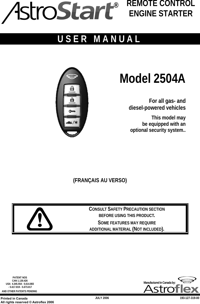   JULY 2006 193-127-319-00   PATENT NOS  CAN 1.130.426 USA  4.345.554 - 5.614.883  - 5.617.819 - 5.673.017 AND OTHER PATENTS PENDING Manufactured in Canada by: Printed in Canada All rights reserved © Astroflex 2006   USER MANUAL    Model 2504A  For all gas- and diesel-powered vehicles This model may  be equipped with an  optional security system..     (FRANÇAIS AU VERSO)      CONSULT SAFETY PRECAUTION SECTION  BEFORE USING THIS PRODUCT. SOME FEATURES MAY REQUIRE  ADDITIONAL MATERIAL (NOT INCLUDED).   ® REMOTE CONTROL ENGINE STARTER 