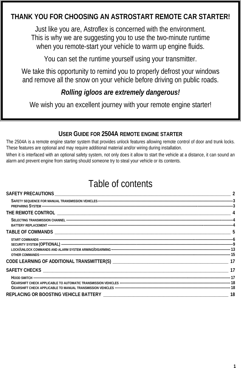  1  THANK YOU FOR CHOOSING AN ASTROSTART REMOTE CAR STARTER! Just like you are, Astroflex is concerned with the environment.  This is why we are suggesting you to use the two-minute runtime  when you remote-start your vehicle to warm up engine fluids. You can set the runtime yourself using your transmitter. We take this opportunity to remind you to properly defrost your windows  and remove all the snow on your vehicle before driving on public roads.  Rolling igloos are extremely dangerous! We wish you an excellent journey with your remote engine starter!   USER GUIDE FOR 2504A REMOTE ENGINE STARTER The 2504A is a remote engine starter system that provides unlock features allowing remote control of door and trunk locks. These features are optional and may require additional material and/or wiring during installation. When it is interfaced with an optional safety system, not only does it allow to start the vehicle at a distance, it can sound an alarm and prevent engine from starting should someone try to steal your vehicle or its contents.  Table of contents SAFETY PRECAUTIONS____________________________________________________________________________ 2 SAFETY SEQUENCE FOR MANUAL TRANSMISSION VEHICLES---------------------------------------------------------------------------------------------------------------3 PREPARING SYSTEM -------------------------------------------------------------------------------------------------------------------------------------------------------------3 THE REMOTE CONTROL ___________________________________________________________________________ 4 SELECTING TRANSMISSION CHANNEL -----------------------------------------------------------------------------------------------------------------------------------------4 BATTERY REPLACEMENT --------------------------------------------------------------------------------------------------------------------------------------------------------4 TABLE OF COMMANDS ____________________________________________________________________________ 5 START COMMANDS ---------------------------------------------------------------------------------------------------------------------------------------------------------------6 SECURITY SYSTEM (OPTIONAL) ---------------------------------------------------------------------------------------------------------------------------------------------9 LOCK/UNLOCK COMMANDS AND ALARM SYSTEM ARMING/DISARMING--------------------------------------------------------------------------------------------------13 OTHER COMMANDS-------------------------------------------------------------------------------------------------------------------------------------------------------------15 CODE LEARNING OF ADDITIONAL TRANSMITTER(S) __________________________________________________ 17 SAFETY CHECKS ________________________________________________________________________________ 17 HOOD SWITCH ------------------------------------------------------------------------------------------------------------------------------------------------------------------17 GEARSHIFT CHECK APPLICABLE TO AUTOMATIC TRANSMISSION VEHICLES -------------------------------------------------------------------------------------------18 GEARSHIFT CHECK APPLICABLE TO MANUAL TRANSMISSION VEHICLES -----------------------------------------------------------------------------------------------18 REPLACING OR BOOSTING VEHICLE BATTERY ______________________________________________________ 18  
