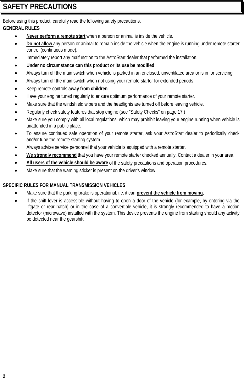  2 SAFETY PRECAUTIONS Before using this product, carefully read the following safety precautions. GENERAL RULES •  Never perform a remote start when a person or animal is inside the vehicle. •  Do not allow any person or animal to remain inside the vehicle when the engine is running under remote starter control (continuous mode). •  Immediately report any malfunction to the AstroStart dealer that performed the installation. •  Under no circumstance can this product or its use be modified. •  Always turn off the main switch when vehicle is parked in an enclosed, unventilated area or is in for servicing. •  Always turn off the main switch when not using your remote starter for extended periods. •  Keep remote controls away from children. •  Have your engine tuned regularly to ensure optimum performance of your remote starter. •  Make sure that the windshield wipers and the headlights are turned off before leaving vehicle. •  Regularly check safety features that stop engine (see &quot;Safety Checks&quot; on page 17.) •  Make sure you comply with all local regulations, which may prohibit leaving your engine running when vehicle is unattended in a public place. •  To ensure continued safe operation of your remote starter, ask your AstroStart dealer to periodically check and/or tune the remote starting system. •  Always advise service personnel that your vehicle is equipped with a remote starter. •  We strongly recommend that you have your remote starter checked annually. Contact a dealer in your area. •  All users of the vehicle should be aware of the safety precautions and operation procedures. •  Make sure that the warning sticker is present on the driver&apos;s window.  SPECIFIC RULES FOR MANUAL TRANSMISSION VEHICLES •  Make sure that the parking brake is operational, i.e. it can prevent the vehicle from moving. •  If the shift lever is accessible without having to open a door of the vehicle (for example, by entering via the liftgate or rear hatch) or in the case of a convertible vehicle, it is strongly recommended to have a motion detector (microwave) installed with the system. This device prevents the engine from starting should any activity be detected near the gearshift.  