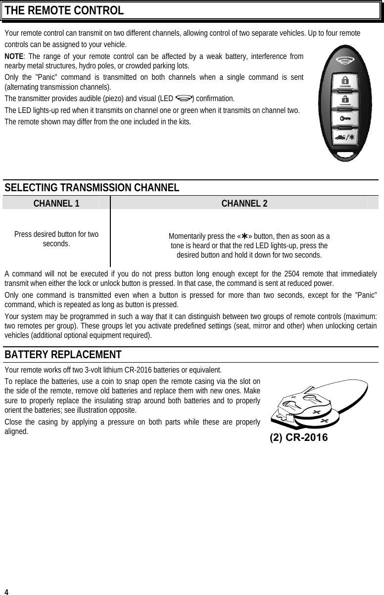  4 THE REMOTE CONTROL Your remote control can transmit on two different channels, allowing control of two separate vehicles. Up to four remote  controls can be assigned to your vehicle.  NOTE: The range of your remote control can be affected by a weak battery, interference from nearby metal structures, hydro poles, or crowded parking lots. Only the &quot;Panic&quot; command is transmitted on both channels when a single command is sent (alternating transmission channels). The transmitter provides audible (piezo) and visual (LED  ) confirmation. The LED lights-up red when it transmits on channel one or green when it transmits on channel two. The remote shown may differ from the one included in the kits.     SELECTING TRANSMISSION CHANNEL CHANNEL 1 CHANNEL 2 Press desired button for two seconds.  Momentarily press the «» button, then as soon as a  tone is heard or that the red LED lights-up, press the  desired button and hold it down for two seconds. A command will not be executed if you do not press button long enough except for the 2504 remote that immediately transmit when either the lock or unlock button is pressed. In that case, the command is sent at reduced power. Only one command is transmitted even when a button is pressed for more than two seconds, except for the &quot;Panic&quot; command, which is repeated as long as button is pressed. Your system may be programmed in such a way that it can distinguish between two groups of remote controls (maximum: two remotes per group). These groups let you activate predefined settings (seat, mirror and other) when unlocking certain vehicles (additional optional equipment required). BATTERY REPLACEMENT Your remote works off two 3-volt lithium CR-2016 batteries or equivalent. To replace the batteries, use a coin to snap open the remote casing via the slot on the side of the remote, remove old batteries and replace them with new ones. Make sure to properly replace the insulating strap around both batteries and to properly orient the batteries; see illustration opposite. Close the casing by applying a pressure on both parts while these are properly  aligned.     (2) CR-2016 