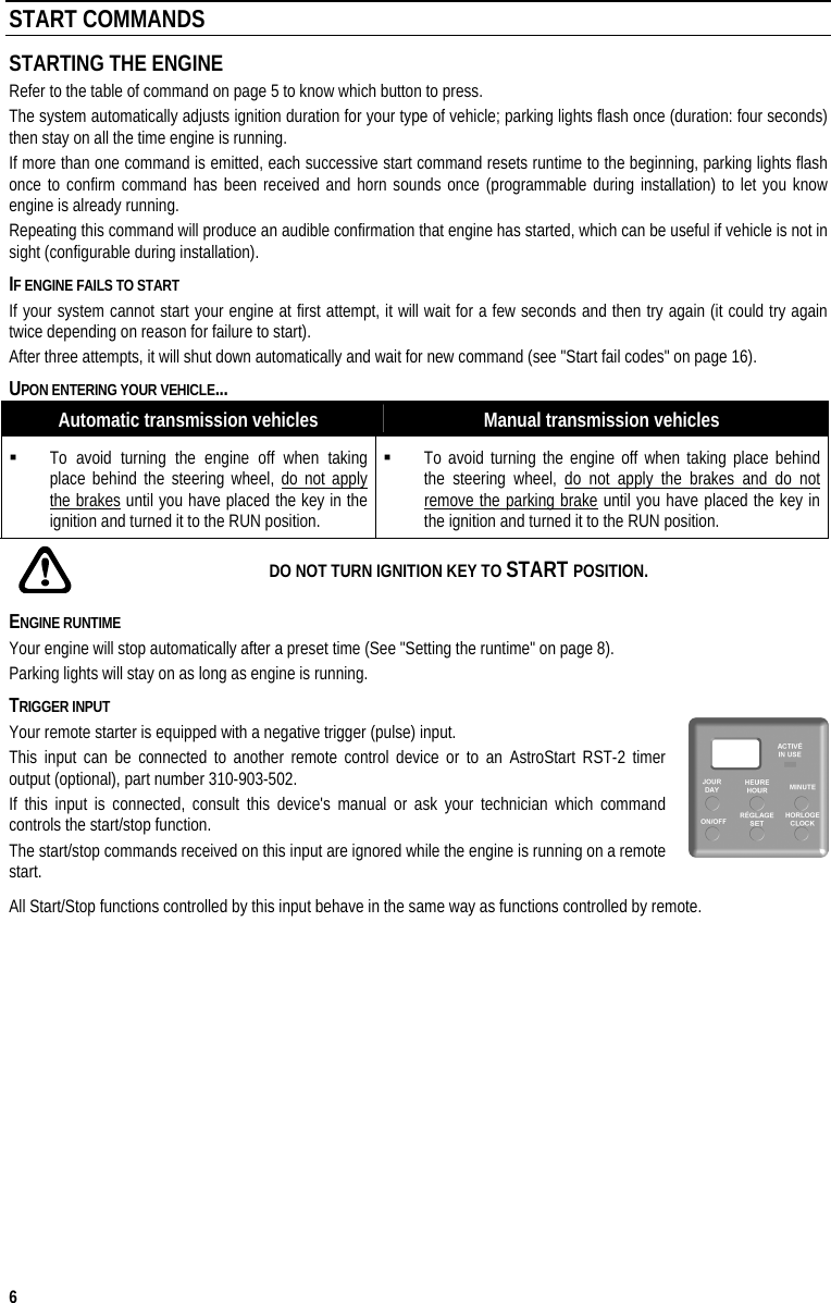  6 START COMMANDS STARTING THE ENGINE Refer to the table of command on page 5 to know which button to press.  The system automatically adjusts ignition duration for your type of vehicle; parking lights flash once (duration: four seconds) then stay on all the time engine is running.  If more than one command is emitted, each successive start command resets runtime to the beginning, parking lights flash once to confirm command has been received and horn sounds once (programmable during installation) to let you know engine is already running. Repeating this command will produce an audible confirmation that engine has started, which can be useful if vehicle is not in sight (configurable during installation). IF ENGINE FAILS TO START If your system cannot start your engine at first attempt, it will wait for a few seconds and then try again (it could try again twice depending on reason for failure to start). After three attempts, it will shut down automatically and wait for new command (see &quot;Start fail codes&quot; on page 16). UPON ENTERING YOUR VEHICLE... Automatic transmission vehicles  Manual transmission vehicles   To avoid turning the engine off when taking place behind the steering wheel, do not apply the brakes until you have placed the key in the ignition and turned it to the RUN position.   To avoid turning the engine off when taking place behind the steering wheel, do not apply the brakes and do not remove the parking brake until you have placed the key in the ignition and turned it to the RUN position.    DO NOT TURN IGNITION KEY TO START POSITION. ENGINE RUNTIME Your engine will stop automatically after a preset time (See &quot;Setting the runtime&quot; on page 8). Parking lights will stay on as long as engine is running. TRIGGER INPUT Your remote starter is equipped with a negative trigger (pulse) input.  This input can be connected to another remote control device or to an AstroStart RST-2 timer output (optional), part number 310-903-502. If this input is connected, consult this device&apos;s manual or ask your technician which command controls the start/stop function.  The start/stop commands received on this input are ignored while the engine is running on a remote start. All Start/Stop functions controlled by this input behave in the same way as functions controlled by remote.    