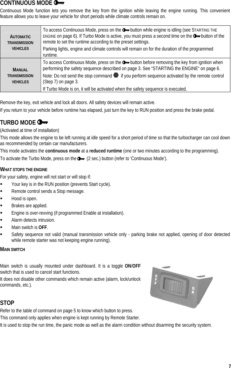  7 CONTINUOUS MODE   Continuous Mode function lets you remove the key from the ignition while leaving the engine running. This convenient feature allows you to leave your vehicle for short periods while climate controls remain on.    AUTOMATIC TRANSMISSION VEHICLES To access Continuous Mode, press on the   button while engine is idling (see STARTING THE ENGINE on page 6). If Turbo Mode is active, you must press a second time on the   button of the remote to set the runtime according to the preset settings. Parking lights, engine and climate controls will remain on for the duration of the programmed runtime.  MANUAL TRANSMISSION VEHICLES To access Continuous Mode, press on the   button before removing the key from ignition when performing the safety sequence described on page 3. See “STARTING the ENGINE“ on page 6. Note: Do not send the stop command    if you perform sequence activated by the remote control (Step 7) on page 3. If Turbo Mode is on, it will be activated when the safety sequence is executed.  Remove the key, exit vehicle and lock all doors. All safety devices will remain active. If you return to your vehicle before runtime has elapsed, just turn the key to RUN position and press the brake pedal. TURBO MODE    (Activated at time of installation) This mode allows the engine to be left running at idle speed for a short period of time so that the turbocharger can cool down as recommended by certain car manufacturers. This mode activates the continuous mode at a reduced runtime (one or two minutes according to the programming).  To activate the Turbo Mode, press on the    (2 sec.) button (refer to ‘Continuous Mode’). WHAT STOPS THE ENGINE For your safety, engine will not start or will stop if:   Your key is in the RUN position (prevents Start cycle).   Remote control sends a Stop message.   Hood is open.   Brakes are applied.   Engine is over-revving (if programmed Enable at installation).   Alarm detects intrusion.   Main switch is OFF.   Safety sequence not valid (manual transmission vehicle only - parking brake not applied, opening of door detected while remote starter was not keeping engine running).  MAIN SWITCH  Main switch is usually mounted under dashboard. It is a toggle ON/OFF switch that is used to cancel start functions.  It does not disable other commands which remain active (alarm, lock/unlock commands, etc.).  STOP Refer to the table of command on page 5 to know which button to press. This command only applies when engine is kept running by Remote Starter.  It is used to stop the run time, the panic mode as well as the alarm condition without disarming the security system.  