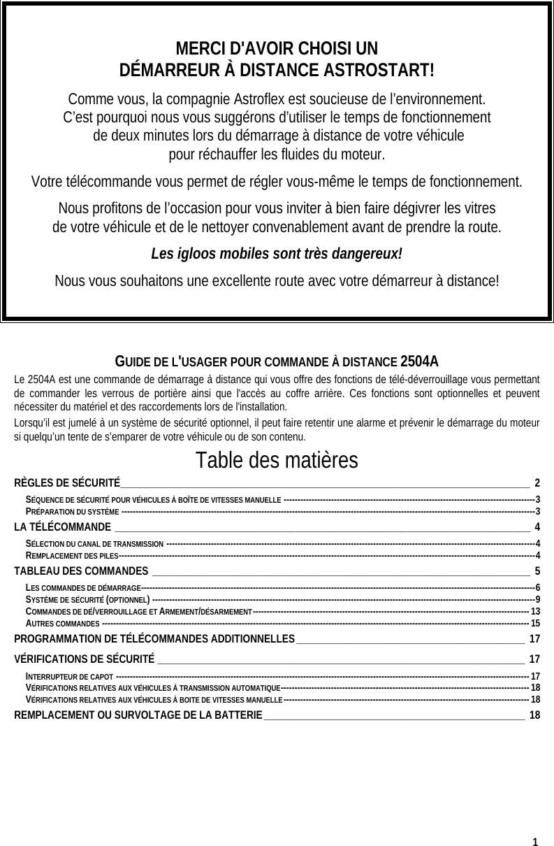  1  MERCI D&apos;AVOIR CHOISI UN  DÉMARREUR À DISTANCE ASTROSTART! Comme vous, la compagnie Astroflex est soucieuse de l’environnement.  C’est pourquoi nous vous suggérons d’utiliser le temps de fonctionnement  de deux minutes lors du démarrage à distance de votre véhicule  pour réchauffer les fluides du moteur. Votre télécommande vous permet de régler vous-même le temps de fonctionnement. Nous profitons de l’occasion pour vous inviter à bien faire dégivrer les vitres  de votre véhicule et de le nettoyer convenablement avant de prendre la route.  Les igloos mobiles sont très dangereux! Nous vous souhaitons une excellente route avec votre démarreur à distance!   GUIDE DE L&apos;USAGER POUR COMMANDE À DISTANCE 2504A Le 2504A est une commande de démarrage à distance qui vous offre des fonctions de télé-déverrouillage vous permettant de commander les verrous de portière ainsi que l&apos;accès au coffre arrière. Ces fonctions sont optionnelles et peuvent nécessiter du matériel et des raccordements lors de l&apos;installation.  Lorsqu’il est jumelé à un système de sécurité optionnel, il peut faire retentir une alarme et prévenir le démarrage du moteur si quelqu’un tente de s’emparer de votre véhicule ou de son contenu. Table des matières RÈGLES DE SÉCURITÉ_____________________________________________________________________________ 2 SÉQUENCE DE SÉCURITÉ POUR VÉHICULES À BOÎTE DE VITESSES MANUELLE ------------------------------------------------------------------------------------------3 PRÉPARATION DU SYSTÈME ----------------------------------------------------------------------------------------------------------------------------------------------------3 LA TÉLÉCOMMANDE ______________________________________________________________________________ 4 SÉLECTION DU CANAL DE TRANSMISSION ------------------------------------------------------------------------------------------------------------------------------------4 REMPLACEMENT DES PILES-----------------------------------------------------------------------------------------------------------------------------------------------------4 TABLEAU DES COMMANDES _______________________________________________________________________ 5 LES COMMANDES DE DÉMARRAGE---------------------------------------------------------------------------------------------------------------------------------------------6 SYSTÈME DE SÉCURITÉ (OPTIONNEL) -----------------------------------------------------------------------------------------------------------------------------------------9 COMMANDES DE DÉ/VERROUILLAGE ET ARMEMENT/DÉSARMEMENT---------------------------------------------------------------------------------------------------13 AUTRES COMMANDES ---------------------------------------------------------------------------------------------------------------------------------------------------------15 PROGRAMMATION DE TÉLÉCOMMANDES ADDITIONNELLES___________________________________________ 17 VÉRIFICATIONS DE SÉCURITÉ _____________________________________________________________________ 17 INTERRUPTEUR DE CAPOT ----------------------------------------------------------------------------------------------------------------------------------------------------17 VÉRIFICATIONS RELATIVES AUX VÉHICULES À TRANSMISSION AUTOMATIQUE-----------------------------------------------------------------------------------------18 VÉRIFICATIONS RELATIVES AUX VÉHICULES À BOITE DE VITESSES MANUELLE----------------------------------------------------------------------------------------18 REMPLACEMENT OU SURVOLTAGE DE LA BATTERIE_________________________________________________ 18   