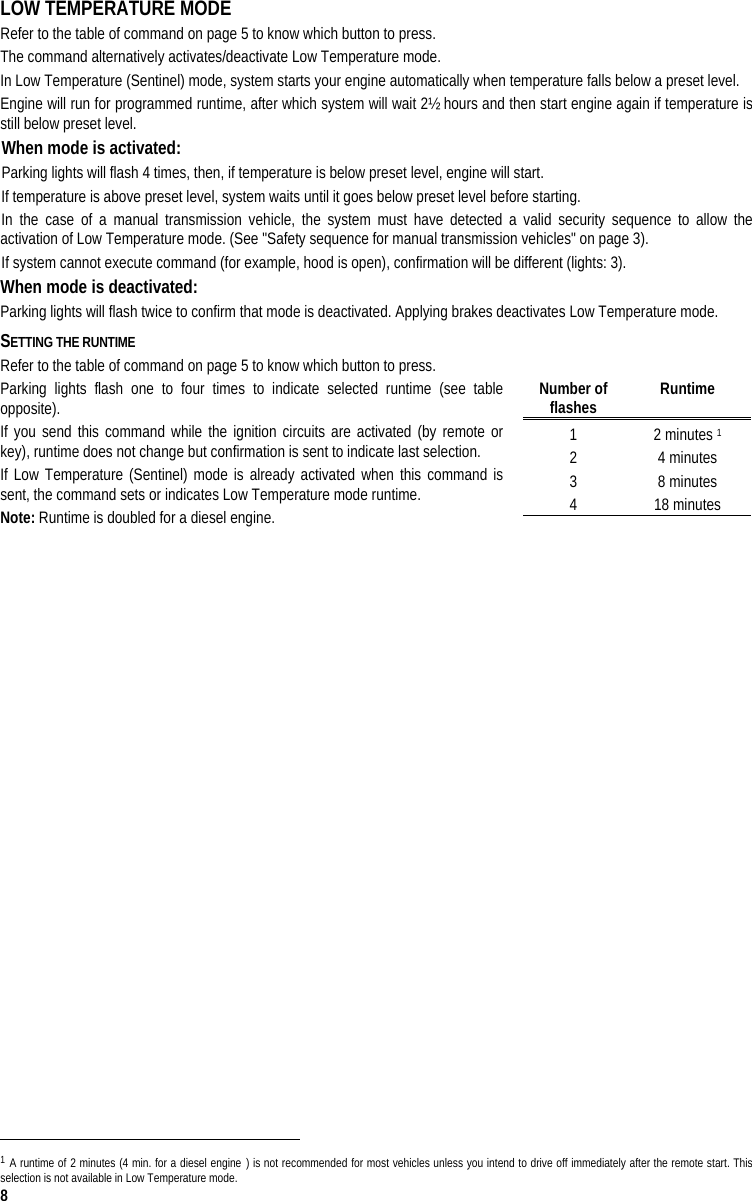  8 LOW TEMPERATURE MODE Refer to the table of command on page 5 to know which button to press. The command alternatively activates/deactivate Low Temperature mode. In Low Temperature (Sentinel) mode, system starts your engine automatically when temperature falls below a preset level.  Engine will run for programmed runtime, after which system will wait 2½ hours and then start engine again if temperature is still below preset level.  When mode is activated:  Parking lights will flash 4 times, then, if temperature is below preset level, engine will start.  If temperature is above preset level, system waits until it goes below preset level before starting.  In the case of a manual transmission vehicle, the system must have detected a valid security sequence to allow the activation of Low Temperature mode. (See &quot;Safety sequence for manual transmission vehicles&quot; on page 3). If system cannot execute command (for example, hood is open), confirmation will be different (lights: 3). When mode is deactivated:  Parking lights will flash twice to confirm that mode is deactivated. Applying brakes deactivates Low Temperature mode. SETTING THE RUNTIME  Refer to the table of command on page 5 to know which button to press. Parking lights flash one to four times to indicate selected runtime (see table opposite). If you send this command while the ignition circuits are activated (by remote or key), runtime does not change but confirmation is sent to indicate last selection. If Low Temperature (Sentinel) mode is already activated when this command is sent, the command sets or indicates Low Temperature mode runtime. Note: Runtime is doubled for a diesel engine.                                                                                   1 A runtime of 2 minutes (4 min. for a diesel engine ) is not recommended for most vehicles unless you intend to drive off immediately after the remote start. This selection is not available in Low Temperature mode. Number of flashes   Runtime 1 2 minutes 1 2 4 minutes 3 8 minutes 4 18 minutes 