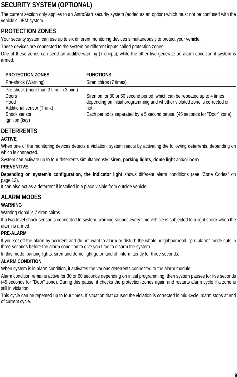 9 SECURITY SYSTEM (OPTIONAL) The current section only applies to an AstroStart security system (added as an option) which must not be confused with the vehicle’s OEM system.      PROTECTION ZONES Your security system can use up to six different monitoring devices simultaneously to protect your vehicle.  These devices are connected to the system on different inputs called protection zones.  One of these zones can send an audible warning (7 chirps), while the other five generate an alarm condition if system is armed.  PROTECTION ZONES  FUNCTIONS Pre-shock (Warning)   Siren chirps (7 times) Pre-shock (more than 3 time in 3 min.) Doors Hood  Additional sensor (Trunk) Shock sensor  Ignition (key) Siren on for 30 or 60 second period, which can be repeated up to 4 times depending on initial programming and whether violated zone is corrected or not.    Each period is separated by a 5 second pause. (45 seconds for &quot;Door&quot; zone). DETERRENTS ACTIVE  When one of the monitoring devices detects a violation, system reacts by activating the following deterrents, depending on which is connected.  System can activate up to four deterrents simultaneously: siren, parking lights, dome light and/or horn. PREVENTIVE Depending on system’s configuration, the indicator light shows different alarm conditions (see &quot;Zone Codes&quot; on page 12).   It can also act as a deterrent if installed in a place visible from outside vehicle. ALARM MODES WARNING Warning signal is 7 siren chirps.  If a two-level shock sensor is connected to system, warning sounds every time vehicle is subjected to a light shock when the alarm is armed. PRE-ALARM If you set off the alarm by accident and do not want to alarm or disturb the whole neighbourhood, &quot;pre-alarm&quot; mode cuts in three seconds before the alarm condition to give you time to disarm the system. In this mode, parking lights, siren and dome light go on and off intermittently for three seconds.  ALARM CONDITION When system is in alarm condition, it activates the various deterrents connected to the alarm module.  Alarm condition remains active for 30 or 60 seconds depending on initial programming, then system pauses for five seconds (45 seconds for &quot;Door&quot; zone). During this pause, it checks the protection zones again and restarts alarm cycle if a zone is still in violation. This cycle can be repeated up to four times. If situation that caused the violation is corrected in mid-cycle, alarm stops at end of current cycle.    